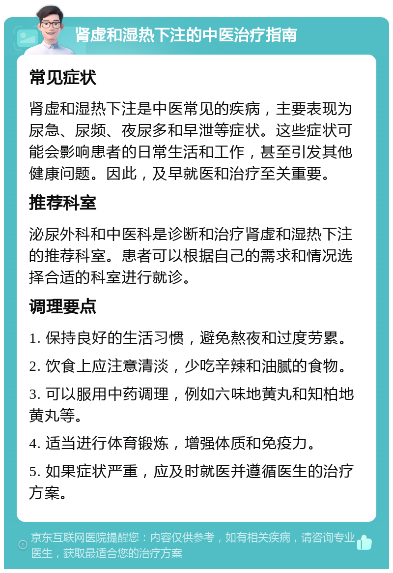 肾虚和湿热下注的中医治疗指南 常见症状 肾虚和湿热下注是中医常见的疾病，主要表现为尿急、尿频、夜尿多和早泄等症状。这些症状可能会影响患者的日常生活和工作，甚至引发其他健康问题。因此，及早就医和治疗至关重要。 推荐科室 泌尿外科和中医科是诊断和治疗肾虚和湿热下注的推荐科室。患者可以根据自己的需求和情况选择合适的科室进行就诊。 调理要点 1. 保持良好的生活习惯，避免熬夜和过度劳累。 2. 饮食上应注意清淡，少吃辛辣和油腻的食物。 3. 可以服用中药调理，例如六味地黄丸和知柏地黄丸等。 4. 适当进行体育锻炼，增强体质和免疫力。 5. 如果症状严重，应及时就医并遵循医生的治疗方案。