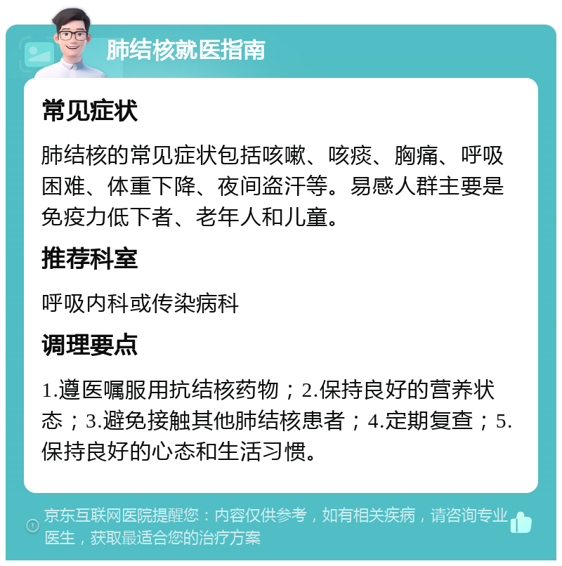 肺结核就医指南 常见症状 肺结核的常见症状包括咳嗽、咳痰、胸痛、呼吸困难、体重下降、夜间盗汗等。易感人群主要是免疫力低下者、老年人和儿童。 推荐科室 呼吸内科或传染病科 调理要点 1.遵医嘱服用抗结核药物；2.保持良好的营养状态；3.避免接触其他肺结核患者；4.定期复查；5.保持良好的心态和生活习惯。