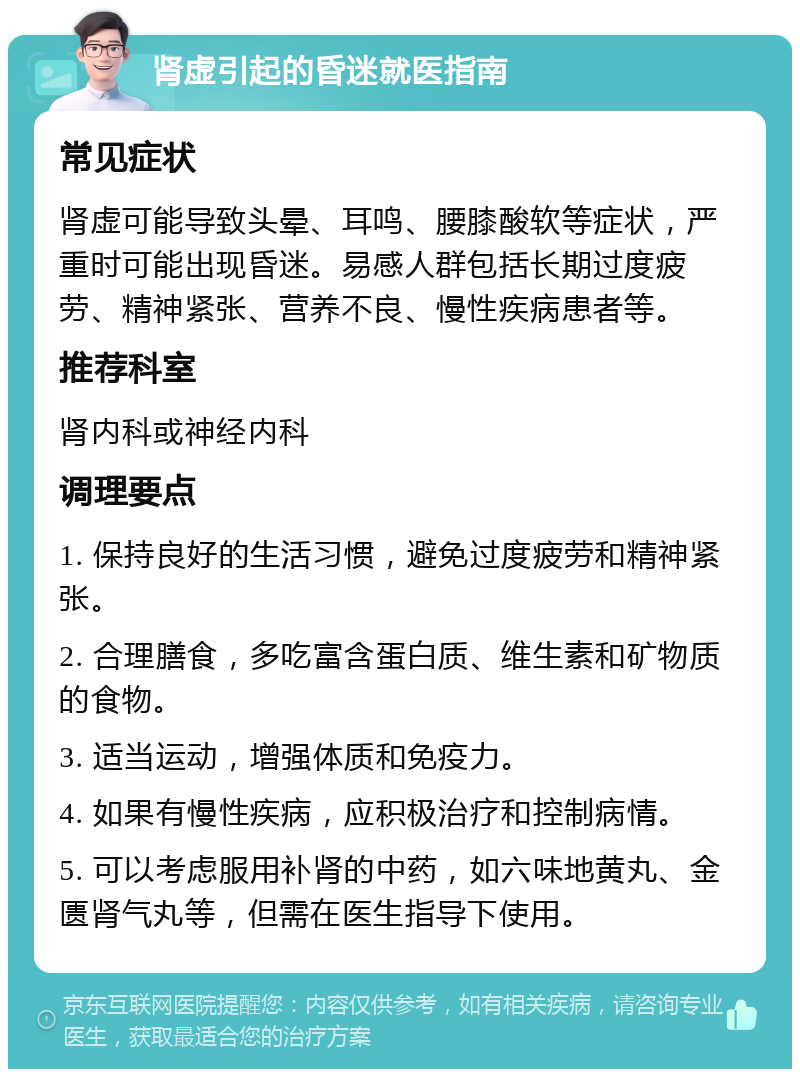 肾虚引起的昏迷就医指南 常见症状 肾虚可能导致头晕、耳鸣、腰膝酸软等症状，严重时可能出现昏迷。易感人群包括长期过度疲劳、精神紧张、营养不良、慢性疾病患者等。 推荐科室 肾内科或神经内科 调理要点 1. 保持良好的生活习惯，避免过度疲劳和精神紧张。 2. 合理膳食，多吃富含蛋白质、维生素和矿物质的食物。 3. 适当运动，增强体质和免疫力。 4. 如果有慢性疾病，应积极治疗和控制病情。 5. 可以考虑服用补肾的中药，如六味地黄丸、金匮肾气丸等，但需在医生指导下使用。