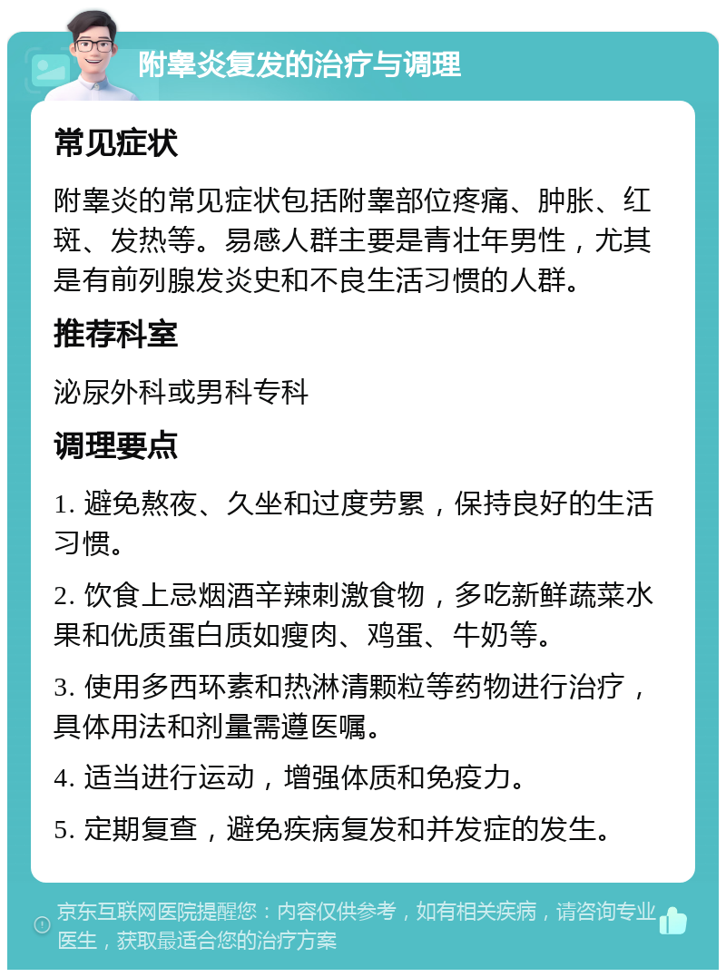 附睾炎复发的治疗与调理 常见症状 附睾炎的常见症状包括附睾部位疼痛、肿胀、红斑、发热等。易感人群主要是青壮年男性，尤其是有前列腺发炎史和不良生活习惯的人群。 推荐科室 泌尿外科或男科专科 调理要点 1. 避免熬夜、久坐和过度劳累，保持良好的生活习惯。 2. 饮食上忌烟酒辛辣刺激食物，多吃新鲜蔬菜水果和优质蛋白质如瘦肉、鸡蛋、牛奶等。 3. 使用多西环素和热淋清颗粒等药物进行治疗，具体用法和剂量需遵医嘱。 4. 适当进行运动，增强体质和免疫力。 5. 定期复查，避免疾病复发和并发症的发生。