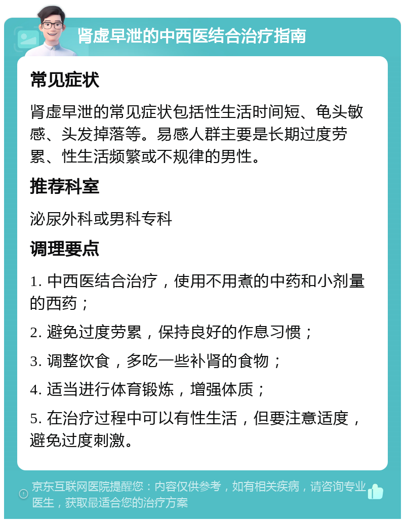 肾虚早泄的中西医结合治疗指南 常见症状 肾虚早泄的常见症状包括性生活时间短、龟头敏感、头发掉落等。易感人群主要是长期过度劳累、性生活频繁或不规律的男性。 推荐科室 泌尿外科或男科专科 调理要点 1. 中西医结合治疗，使用不用煮的中药和小剂量的西药； 2. 避免过度劳累，保持良好的作息习惯； 3. 调整饮食，多吃一些补肾的食物； 4. 适当进行体育锻炼，增强体质； 5. 在治疗过程中可以有性生活，但要注意适度，避免过度刺激。