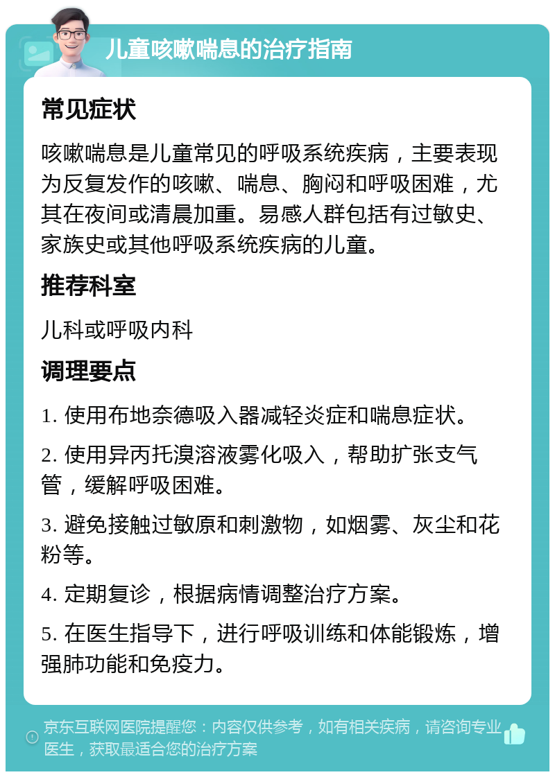 儿童咳嗽喘息的治疗指南 常见症状 咳嗽喘息是儿童常见的呼吸系统疾病，主要表现为反复发作的咳嗽、喘息、胸闷和呼吸困难，尤其在夜间或清晨加重。易感人群包括有过敏史、家族史或其他呼吸系统疾病的儿童。 推荐科室 儿科或呼吸内科 调理要点 1. 使用布地奈德吸入器减轻炎症和喘息症状。 2. 使用异丙托溴溶液雾化吸入，帮助扩张支气管，缓解呼吸困难。 3. 避免接触过敏原和刺激物，如烟雾、灰尘和花粉等。 4. 定期复诊，根据病情调整治疗方案。 5. 在医生指导下，进行呼吸训练和体能锻炼，增强肺功能和免疫力。