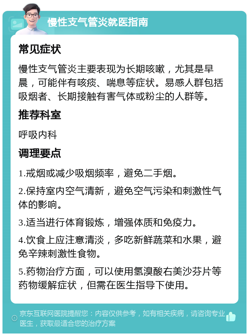 慢性支气管炎就医指南 常见症状 慢性支气管炎主要表现为长期咳嗽，尤其是早晨，可能伴有咳痰、喘息等症状。易感人群包括吸烟者、长期接触有害气体或粉尘的人群等。 推荐科室 呼吸内科 调理要点 1.戒烟或减少吸烟频率，避免二手烟。 2.保持室内空气清新，避免空气污染和刺激性气体的影响。 3.适当进行体育锻炼，增强体质和免疫力。 4.饮食上应注意清淡，多吃新鲜蔬菜和水果，避免辛辣刺激性食物。 5.药物治疗方面，可以使用氢溴酸右美沙芬片等药物缓解症状，但需在医生指导下使用。