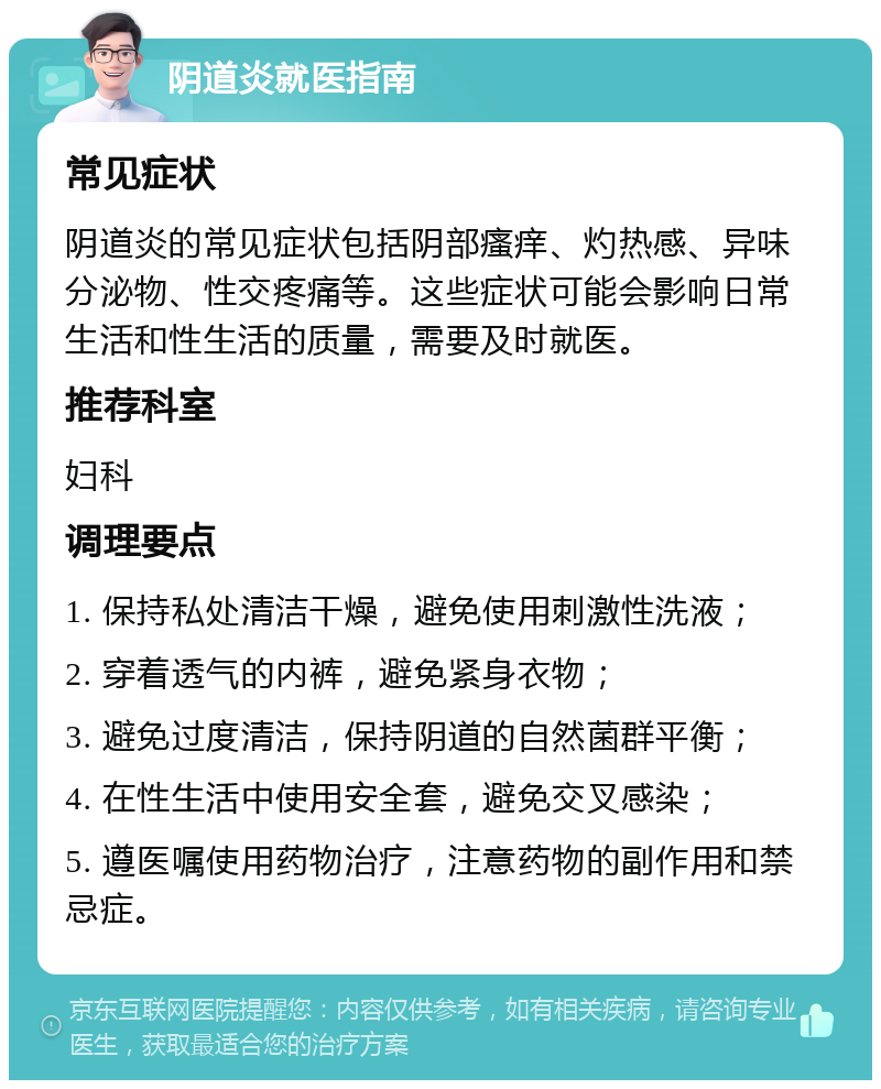 阴道炎就医指南 常见症状 阴道炎的常见症状包括阴部瘙痒、灼热感、异味分泌物、性交疼痛等。这些症状可能会影响日常生活和性生活的质量，需要及时就医。 推荐科室 妇科 调理要点 1. 保持私处清洁干燥，避免使用刺激性洗液； 2. 穿着透气的内裤，避免紧身衣物； 3. 避免过度清洁，保持阴道的自然菌群平衡； 4. 在性生活中使用安全套，避免交叉感染； 5. 遵医嘱使用药物治疗，注意药物的副作用和禁忌症。