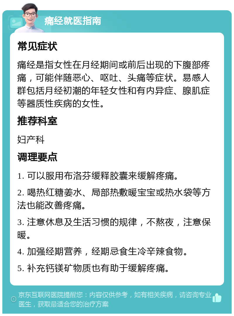 痛经就医指南 常见症状 痛经是指女性在月经期间或前后出现的下腹部疼痛，可能伴随恶心、呕吐、头痛等症状。易感人群包括月经初潮的年轻女性和有内异症、腺肌症等器质性疾病的女性。 推荐科室 妇产科 调理要点 1. 可以服用布洛芬缓释胶囊来缓解疼痛。 2. 喝热红糖姜水、局部热敷暖宝宝或热水袋等方法也能改善疼痛。 3. 注意休息及生活习惯的规律，不熬夜，注意保暖。 4. 加强经期营养，经期忌食生冷辛辣食物。 5. 补充钙镁矿物质也有助于缓解疼痛。