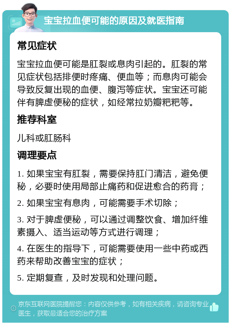 宝宝拉血便可能的原因及就医指南 常见症状 宝宝拉血便可能是肛裂或息肉引起的。肛裂的常见症状包括排便时疼痛、便血等；而息肉可能会导致反复出现的血便、腹泻等症状。宝宝还可能伴有脾虚便秘的症状，如经常拉奶瓣粑粑等。 推荐科室 儿科或肛肠科 调理要点 1. 如果宝宝有肛裂，需要保持肛门清洁，避免便秘，必要时使用局部止痛药和促进愈合的药膏； 2. 如果宝宝有息肉，可能需要手术切除； 3. 对于脾虚便秘，可以通过调整饮食、增加纤维素摄入、适当运动等方式进行调理； 4. 在医生的指导下，可能需要使用一些中药或西药来帮助改善宝宝的症状； 5. 定期复查，及时发现和处理问题。