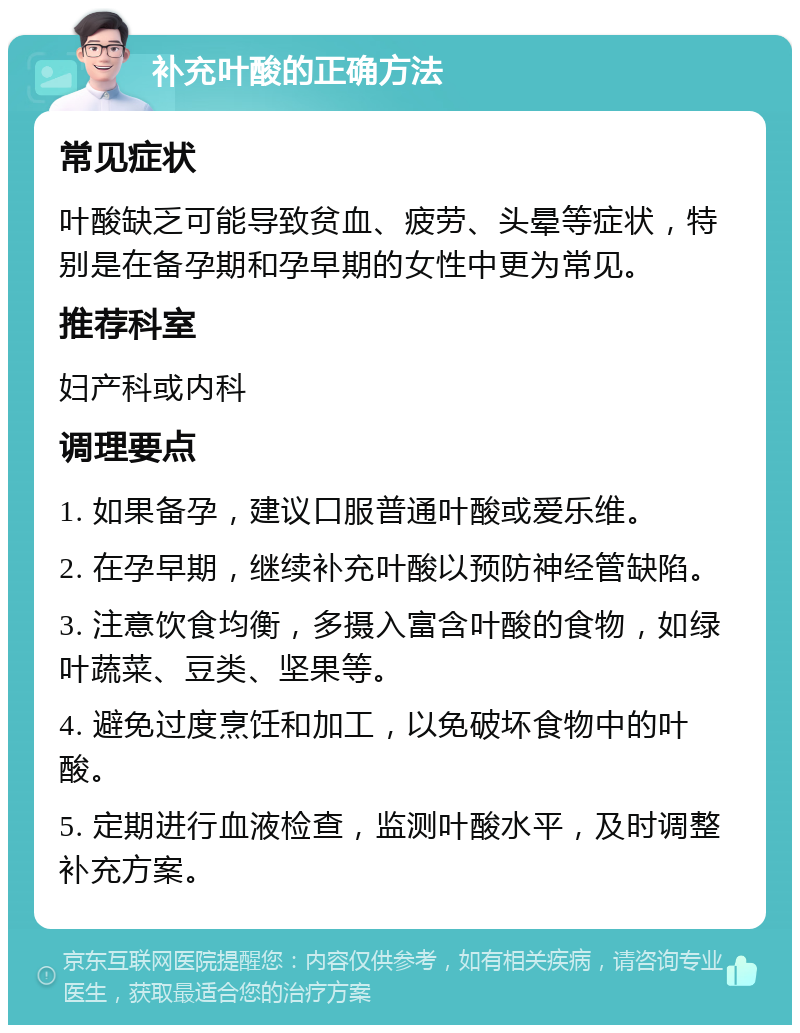 补充叶酸的正确方法 常见症状 叶酸缺乏可能导致贫血、疲劳、头晕等症状，特别是在备孕期和孕早期的女性中更为常见。 推荐科室 妇产科或内科 调理要点 1. 如果备孕，建议口服普通叶酸或爱乐维。 2. 在孕早期，继续补充叶酸以预防神经管缺陷。 3. 注意饮食均衡，多摄入富含叶酸的食物，如绿叶蔬菜、豆类、坚果等。 4. 避免过度烹饪和加工，以免破坏食物中的叶酸。 5. 定期进行血液检查，监测叶酸水平，及时调整补充方案。