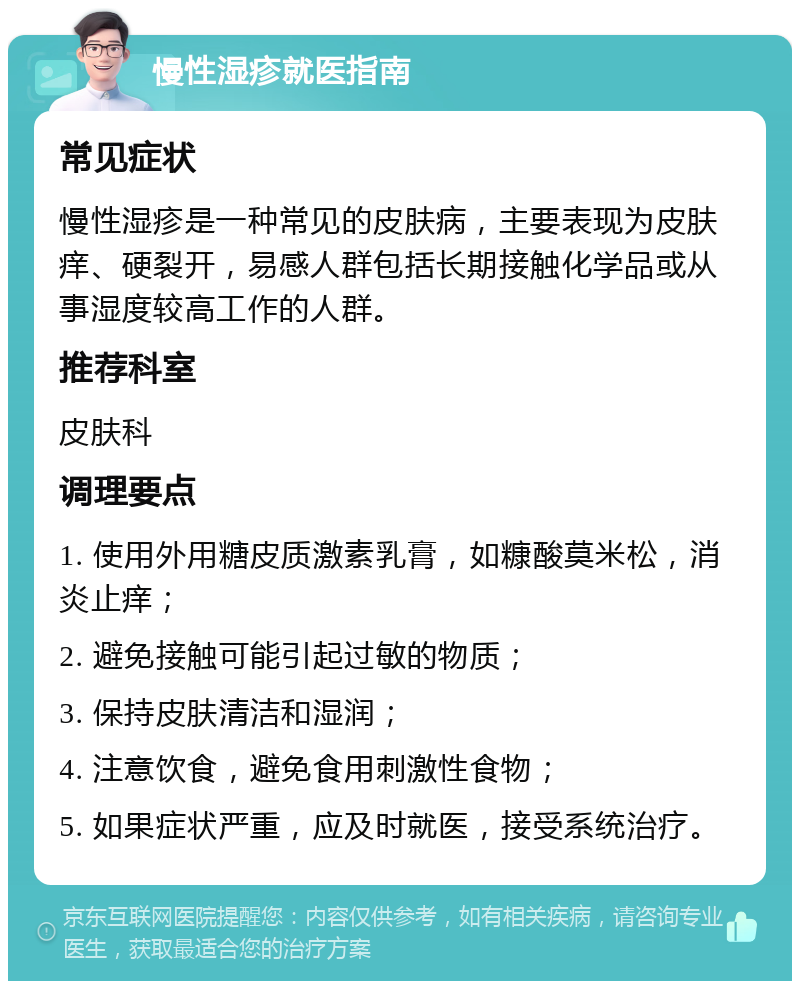 慢性湿疹就医指南 常见症状 慢性湿疹是一种常见的皮肤病，主要表现为皮肤痒、硬裂开，易感人群包括长期接触化学品或从事湿度较高工作的人群。 推荐科室 皮肤科 调理要点 1. 使用外用糖皮质激素乳膏，如糠酸莫米松，消炎止痒； 2. 避免接触可能引起过敏的物质； 3. 保持皮肤清洁和湿润； 4. 注意饮食，避免食用刺激性食物； 5. 如果症状严重，应及时就医，接受系统治疗。