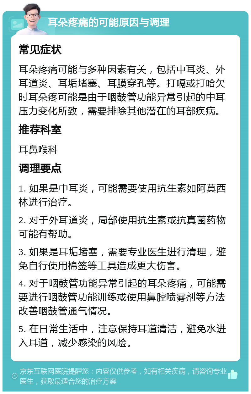 耳朵疼痛的可能原因与调理 常见症状 耳朵疼痛可能与多种因素有关，包括中耳炎、外耳道炎、耳垢堵塞、耳膜穿孔等。打嗝或打哈欠时耳朵疼可能是由于咽鼓管功能异常引起的中耳压力变化所致，需要排除其他潜在的耳部疾病。 推荐科室 耳鼻喉科 调理要点 1. 如果是中耳炎，可能需要使用抗生素如阿莫西林进行治疗。 2. 对于外耳道炎，局部使用抗生素或抗真菌药物可能有帮助。 3. 如果是耳垢堵塞，需要专业医生进行清理，避免自行使用棉签等工具造成更大伤害。 4. 对于咽鼓管功能异常引起的耳朵疼痛，可能需要进行咽鼓管功能训练或使用鼻腔喷雾剂等方法改善咽鼓管通气情况。 5. 在日常生活中，注意保持耳道清洁，避免水进入耳道，减少感染的风险。