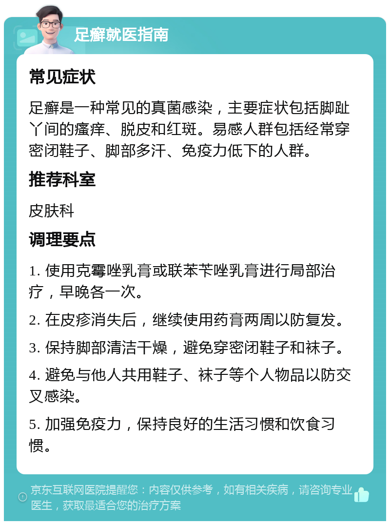 足癣就医指南 常见症状 足癣是一种常见的真菌感染，主要症状包括脚趾丫间的瘙痒、脱皮和红斑。易感人群包括经常穿密闭鞋子、脚部多汗、免疫力低下的人群。 推荐科室 皮肤科 调理要点 1. 使用克霉唑乳膏或联苯苄唑乳膏进行局部治疗，早晚各一次。 2. 在皮疹消失后，继续使用药膏两周以防复发。 3. 保持脚部清洁干燥，避免穿密闭鞋子和袜子。 4. 避免与他人共用鞋子、袜子等个人物品以防交叉感染。 5. 加强免疫力，保持良好的生活习惯和饮食习惯。