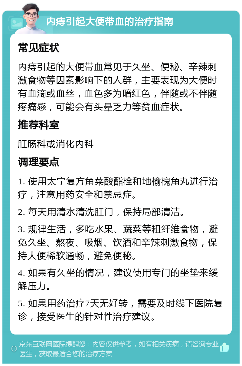 内痔引起大便带血的治疗指南 常见症状 内痔引起的大便带血常见于久坐、便秘、辛辣刺激食物等因素影响下的人群，主要表现为大便时有血滴或血丝，血色多为暗红色，伴随或不伴随疼痛感，可能会有头晕乏力等贫血症状。 推荐科室 肛肠科或消化内科 调理要点 1. 使用太宁复方角菜酸酯栓和地榆槐角丸进行治疗，注意用药安全和禁忌症。 2. 每天用清水清洗肛门，保持局部清洁。 3. 规律生活，多吃水果、蔬菜等粗纤维食物，避免久坐、熬夜、吸烟、饮酒和辛辣刺激食物，保持大便稀软通畅，避免便秘。 4. 如果有久坐的情况，建议使用专门的坐垫来缓解压力。 5. 如果用药治疗7天无好转，需要及时线下医院复诊，接受医生的针对性治疗建议。