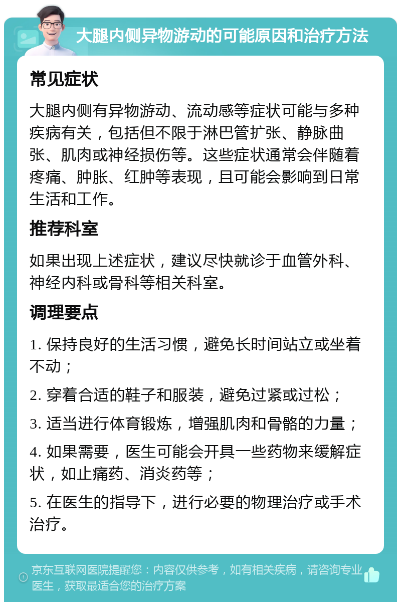 大腿内侧异物游动的可能原因和治疗方法 常见症状 大腿内侧有异物游动、流动感等症状可能与多种疾病有关，包括但不限于淋巴管扩张、静脉曲张、肌肉或神经损伤等。这些症状通常会伴随着疼痛、肿胀、红肿等表现，且可能会影响到日常生活和工作。 推荐科室 如果出现上述症状，建议尽快就诊于血管外科、神经内科或骨科等相关科室。 调理要点 1. 保持良好的生活习惯，避免长时间站立或坐着不动； 2. 穿着合适的鞋子和服装，避免过紧或过松； 3. 适当进行体育锻炼，增强肌肉和骨骼的力量； 4. 如果需要，医生可能会开具一些药物来缓解症状，如止痛药、消炎药等； 5. 在医生的指导下，进行必要的物理治疗或手术治疗。