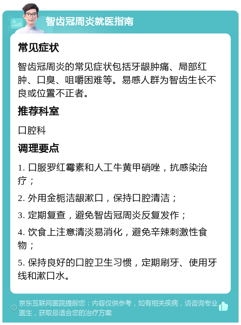 智齿冠周炎就医指南 常见症状 智齿冠周炎的常见症状包括牙龈肿痛、局部红肿、口臭、咀嚼困难等。易感人群为智齿生长不良或位置不正者。 推荐科室 口腔科 调理要点 1. 口服罗红霉素和人工牛黄甲硝唑，抗感染治疗； 2. 外用金栀洁龈漱口，保持口腔清洁； 3. 定期复查，避免智齿冠周炎反复发作； 4. 饮食上注意清淡易消化，避免辛辣刺激性食物； 5. 保持良好的口腔卫生习惯，定期刷牙、使用牙线和漱口水。