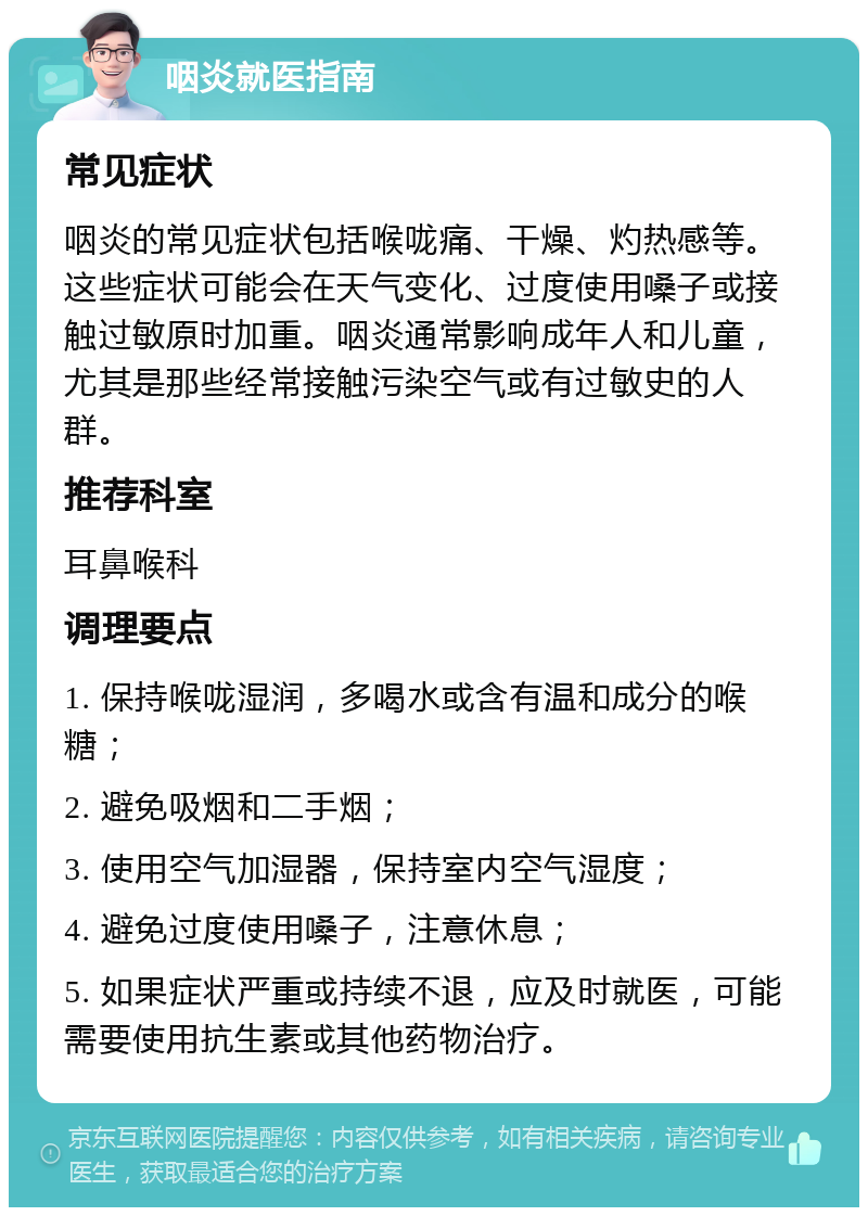 咽炎就医指南 常见症状 咽炎的常见症状包括喉咙痛、干燥、灼热感等。这些症状可能会在天气变化、过度使用嗓子或接触过敏原时加重。咽炎通常影响成年人和儿童，尤其是那些经常接触污染空气或有过敏史的人群。 推荐科室 耳鼻喉科 调理要点 1. 保持喉咙湿润，多喝水或含有温和成分的喉糖； 2. 避免吸烟和二手烟； 3. 使用空气加湿器，保持室内空气湿度； 4. 避免过度使用嗓子，注意休息； 5. 如果症状严重或持续不退，应及时就医，可能需要使用抗生素或其他药物治疗。