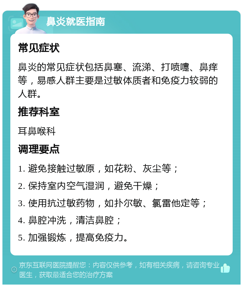 鼻炎就医指南 常见症状 鼻炎的常见症状包括鼻塞、流涕、打喷嚏、鼻痒等，易感人群主要是过敏体质者和免疫力较弱的人群。 推荐科室 耳鼻喉科 调理要点 1. 避免接触过敏原，如花粉、灰尘等； 2. 保持室内空气湿润，避免干燥； 3. 使用抗过敏药物，如扑尔敏、氯雷他定等； 4. 鼻腔冲洗，清洁鼻腔； 5. 加强锻炼，提高免疫力。