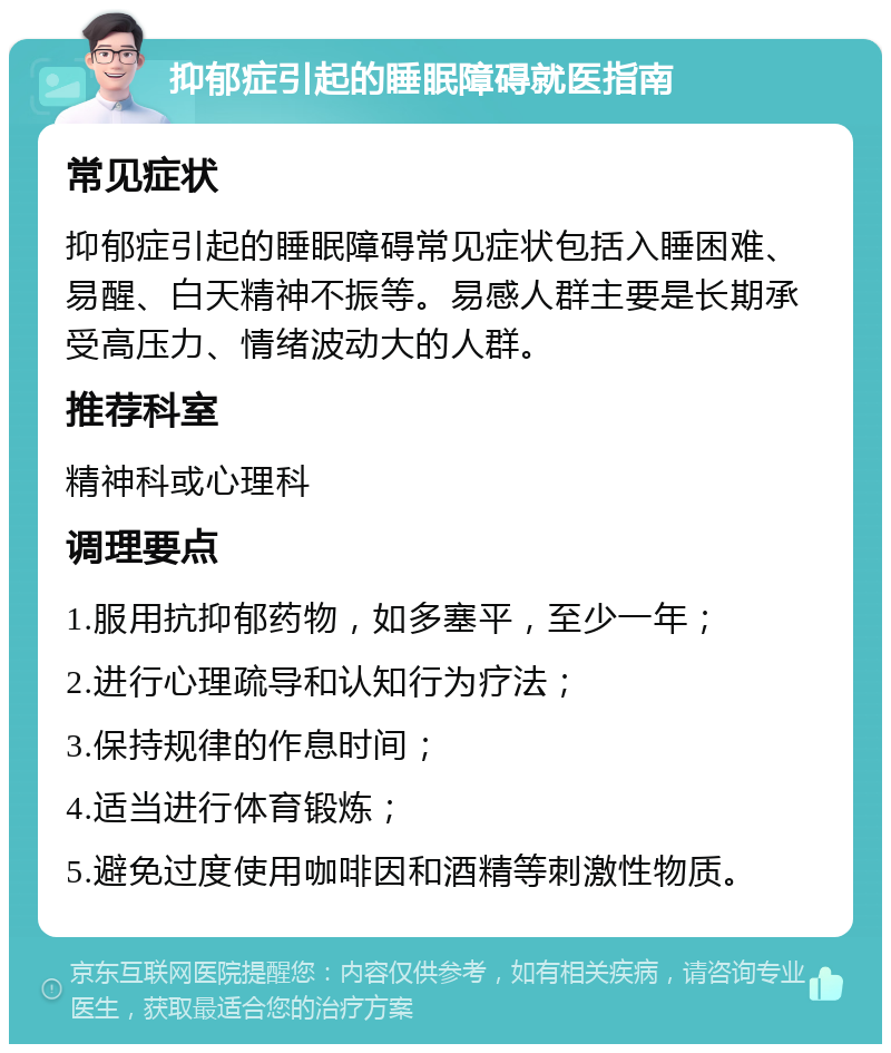 抑郁症引起的睡眠障碍就医指南 常见症状 抑郁症引起的睡眠障碍常见症状包括入睡困难、易醒、白天精神不振等。易感人群主要是长期承受高压力、情绪波动大的人群。 推荐科室 精神科或心理科 调理要点 1.服用抗抑郁药物，如多塞平，至少一年； 2.进行心理疏导和认知行为疗法； 3.保持规律的作息时间； 4.适当进行体育锻炼； 5.避免过度使用咖啡因和酒精等刺激性物质。