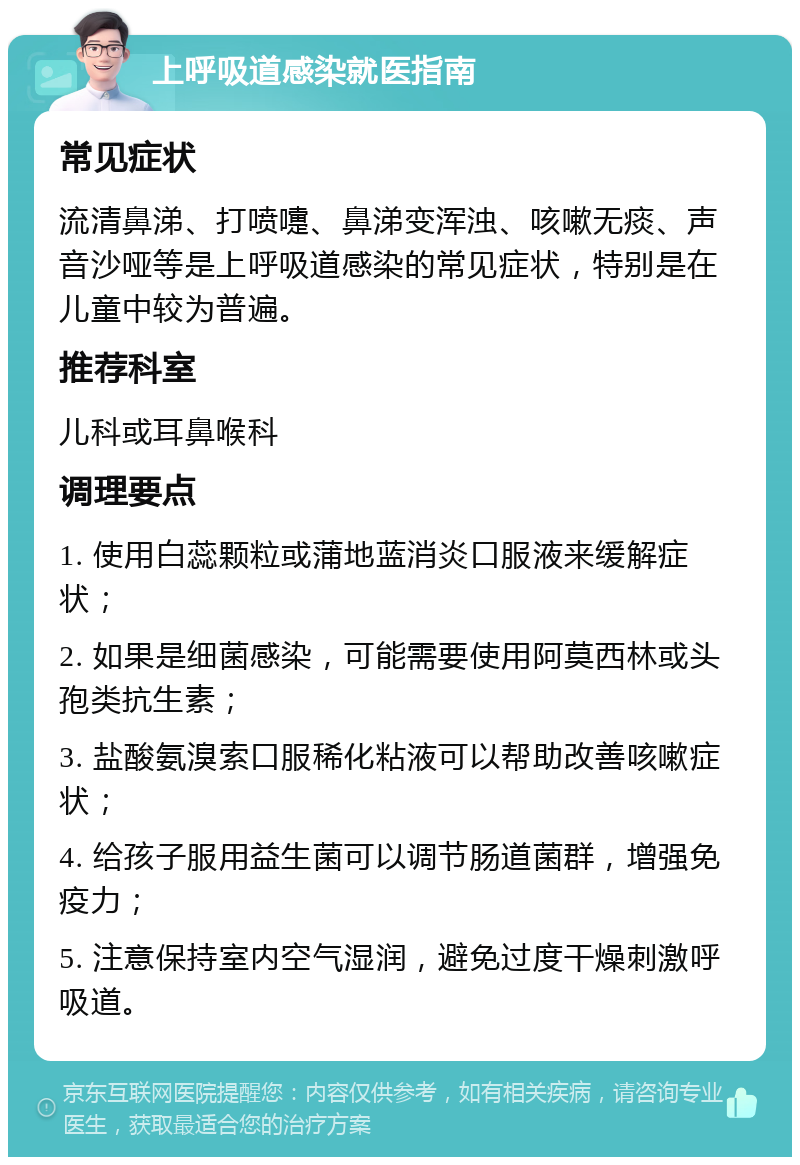 上呼吸道感染就医指南 常见症状 流清鼻涕、打喷嚏、鼻涕变浑浊、咳嗽无痰、声音沙哑等是上呼吸道感染的常见症状，特别是在儿童中较为普遍。 推荐科室 儿科或耳鼻喉科 调理要点 1. 使用白蕊颗粒或蒲地蓝消炎口服液来缓解症状； 2. 如果是细菌感染，可能需要使用阿莫西林或头孢类抗生素； 3. 盐酸氨溴索口服稀化粘液可以帮助改善咳嗽症状； 4. 给孩子服用益生菌可以调节肠道菌群，增强免疫力； 5. 注意保持室内空气湿润，避免过度干燥刺激呼吸道。