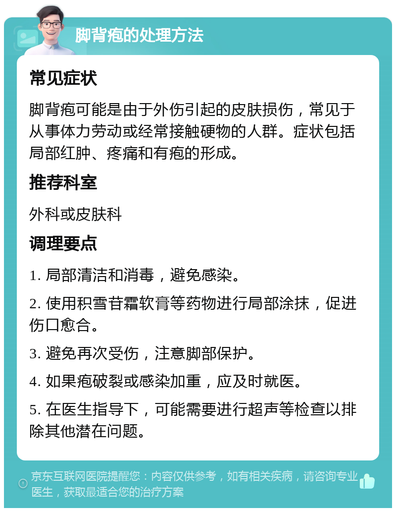 脚背疱的处理方法 常见症状 脚背疱可能是由于外伤引起的皮肤损伤，常见于从事体力劳动或经常接触硬物的人群。症状包括局部红肿、疼痛和有疱的形成。 推荐科室 外科或皮肤科 调理要点 1. 局部清洁和消毒，避免感染。 2. 使用积雪苷霜软膏等药物进行局部涂抹，促进伤口愈合。 3. 避免再次受伤，注意脚部保护。 4. 如果疱破裂或感染加重，应及时就医。 5. 在医生指导下，可能需要进行超声等检查以排除其他潜在问题。