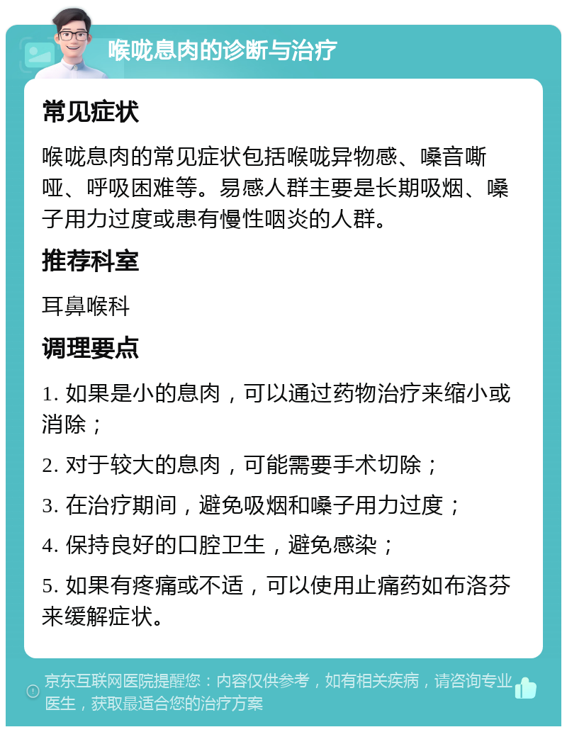 喉咙息肉的诊断与治疗 常见症状 喉咙息肉的常见症状包括喉咙异物感、嗓音嘶哑、呼吸困难等。易感人群主要是长期吸烟、嗓子用力过度或患有慢性咽炎的人群。 推荐科室 耳鼻喉科 调理要点 1. 如果是小的息肉，可以通过药物治疗来缩小或消除； 2. 对于较大的息肉，可能需要手术切除； 3. 在治疗期间，避免吸烟和嗓子用力过度； 4. 保持良好的口腔卫生，避免感染； 5. 如果有疼痛或不适，可以使用止痛药如布洛芬来缓解症状。