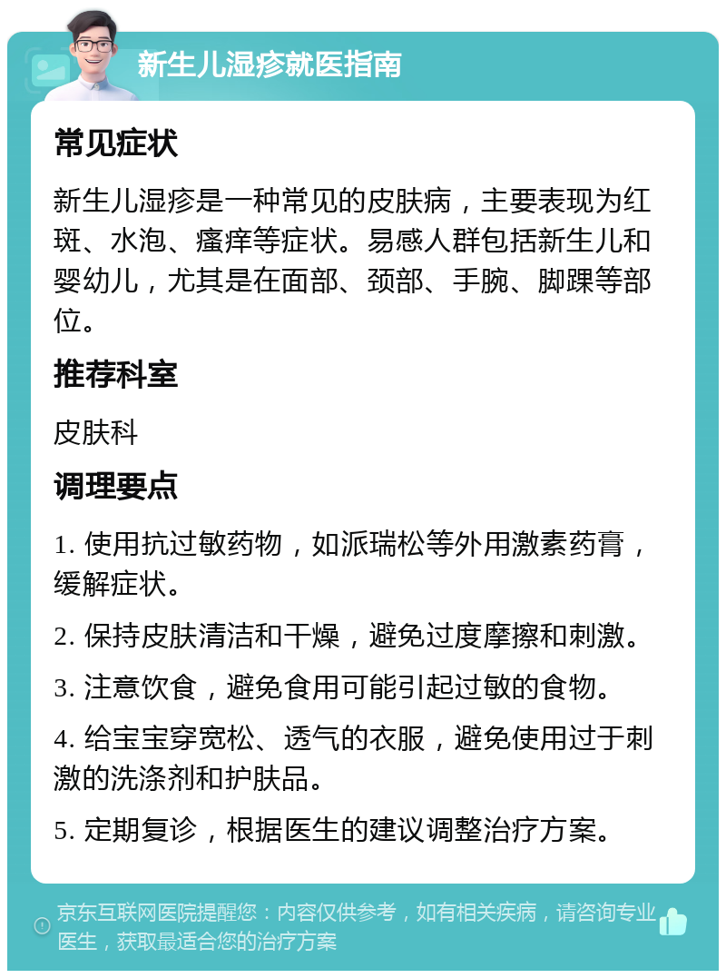 新生儿湿疹就医指南 常见症状 新生儿湿疹是一种常见的皮肤病，主要表现为红斑、水泡、瘙痒等症状。易感人群包括新生儿和婴幼儿，尤其是在面部、颈部、手腕、脚踝等部位。 推荐科室 皮肤科 调理要点 1. 使用抗过敏药物，如派瑞松等外用激素药膏，缓解症状。 2. 保持皮肤清洁和干燥，避免过度摩擦和刺激。 3. 注意饮食，避免食用可能引起过敏的食物。 4. 给宝宝穿宽松、透气的衣服，避免使用过于刺激的洗涤剂和护肤品。 5. 定期复诊，根据医生的建议调整治疗方案。