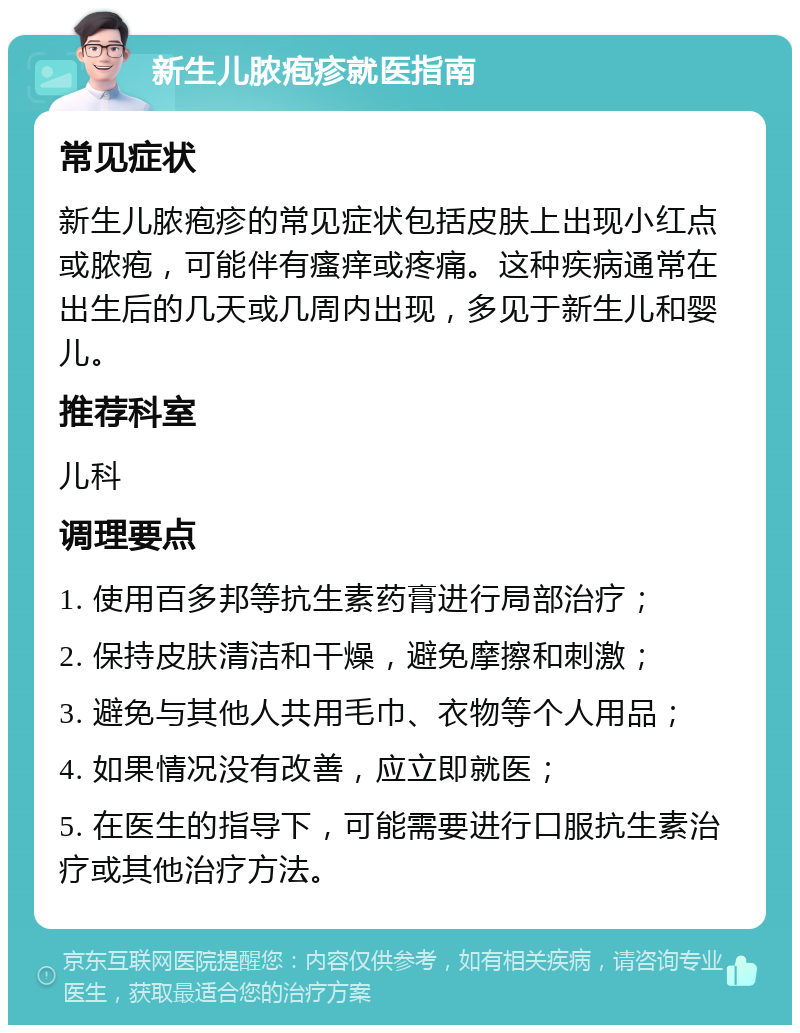 新生儿脓疱疹就医指南 常见症状 新生儿脓疱疹的常见症状包括皮肤上出现小红点或脓疱，可能伴有瘙痒或疼痛。这种疾病通常在出生后的几天或几周内出现，多见于新生儿和婴儿。 推荐科室 儿科 调理要点 1. 使用百多邦等抗生素药膏进行局部治疗； 2. 保持皮肤清洁和干燥，避免摩擦和刺激； 3. 避免与其他人共用毛巾、衣物等个人用品； 4. 如果情况没有改善，应立即就医； 5. 在医生的指导下，可能需要进行口服抗生素治疗或其他治疗方法。