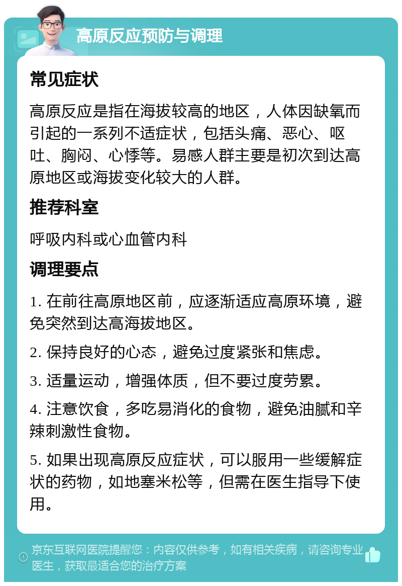 高原反应预防与调理 常见症状 高原反应是指在海拔较高的地区，人体因缺氧而引起的一系列不适症状，包括头痛、恶心、呕吐、胸闷、心悸等。易感人群主要是初次到达高原地区或海拔变化较大的人群。 推荐科室 呼吸内科或心血管内科 调理要点 1. 在前往高原地区前，应逐渐适应高原环境，避免突然到达高海拔地区。 2. 保持良好的心态，避免过度紧张和焦虑。 3. 适量运动，增强体质，但不要过度劳累。 4. 注意饮食，多吃易消化的食物，避免油腻和辛辣刺激性食物。 5. 如果出现高原反应症状，可以服用一些缓解症状的药物，如地塞米松等，但需在医生指导下使用。