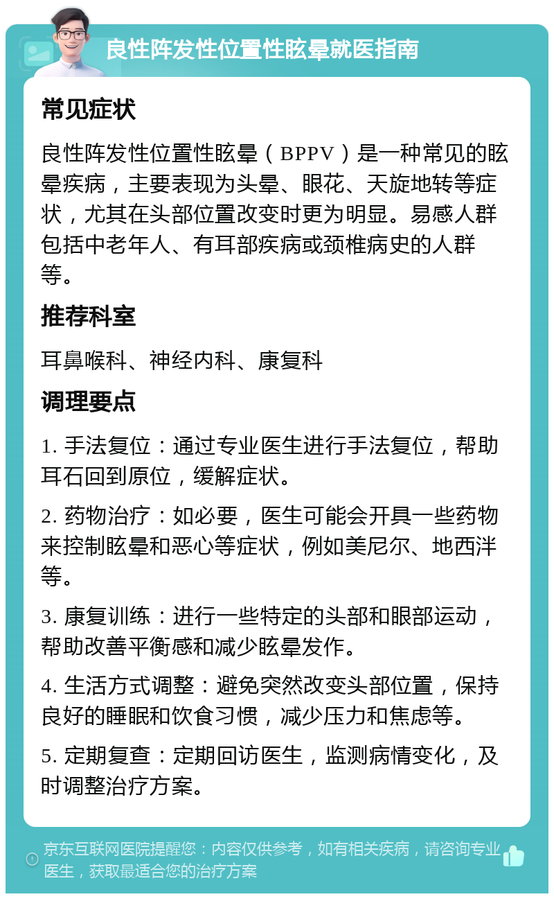 良性阵发性位置性眩晕就医指南 常见症状 良性阵发性位置性眩晕（BPPV）是一种常见的眩晕疾病，主要表现为头晕、眼花、天旋地转等症状，尤其在头部位置改变时更为明显。易感人群包括中老年人、有耳部疾病或颈椎病史的人群等。 推荐科室 耳鼻喉科、神经内科、康复科 调理要点 1. 手法复位：通过专业医生进行手法复位，帮助耳石回到原位，缓解症状。 2. 药物治疗：如必要，医生可能会开具一些药物来控制眩晕和恶心等症状，例如美尼尔、地西泮等。 3. 康复训练：进行一些特定的头部和眼部运动，帮助改善平衡感和减少眩晕发作。 4. 生活方式调整：避免突然改变头部位置，保持良好的睡眠和饮食习惯，减少压力和焦虑等。 5. 定期复查：定期回访医生，监测病情变化，及时调整治疗方案。