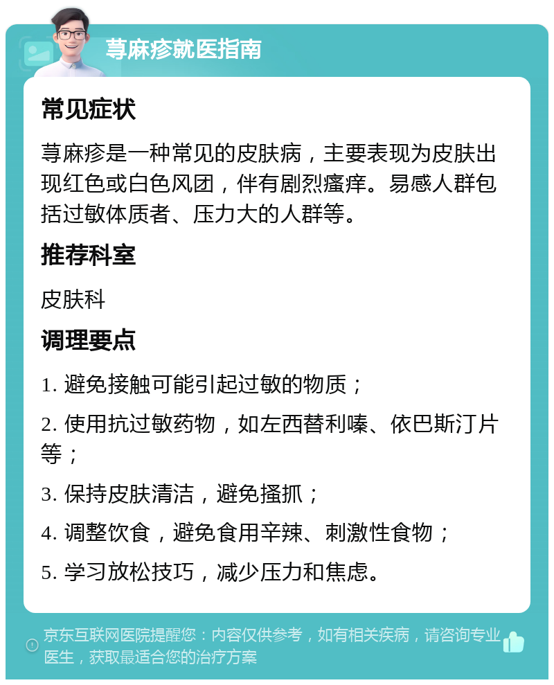 荨麻疹就医指南 常见症状 荨麻疹是一种常见的皮肤病，主要表现为皮肤出现红色或白色风团，伴有剧烈瘙痒。易感人群包括过敏体质者、压力大的人群等。 推荐科室 皮肤科 调理要点 1. 避免接触可能引起过敏的物质； 2. 使用抗过敏药物，如左西替利嗪、依巴斯汀片等； 3. 保持皮肤清洁，避免搔抓； 4. 调整饮食，避免食用辛辣、刺激性食物； 5. 学习放松技巧，减少压力和焦虑。