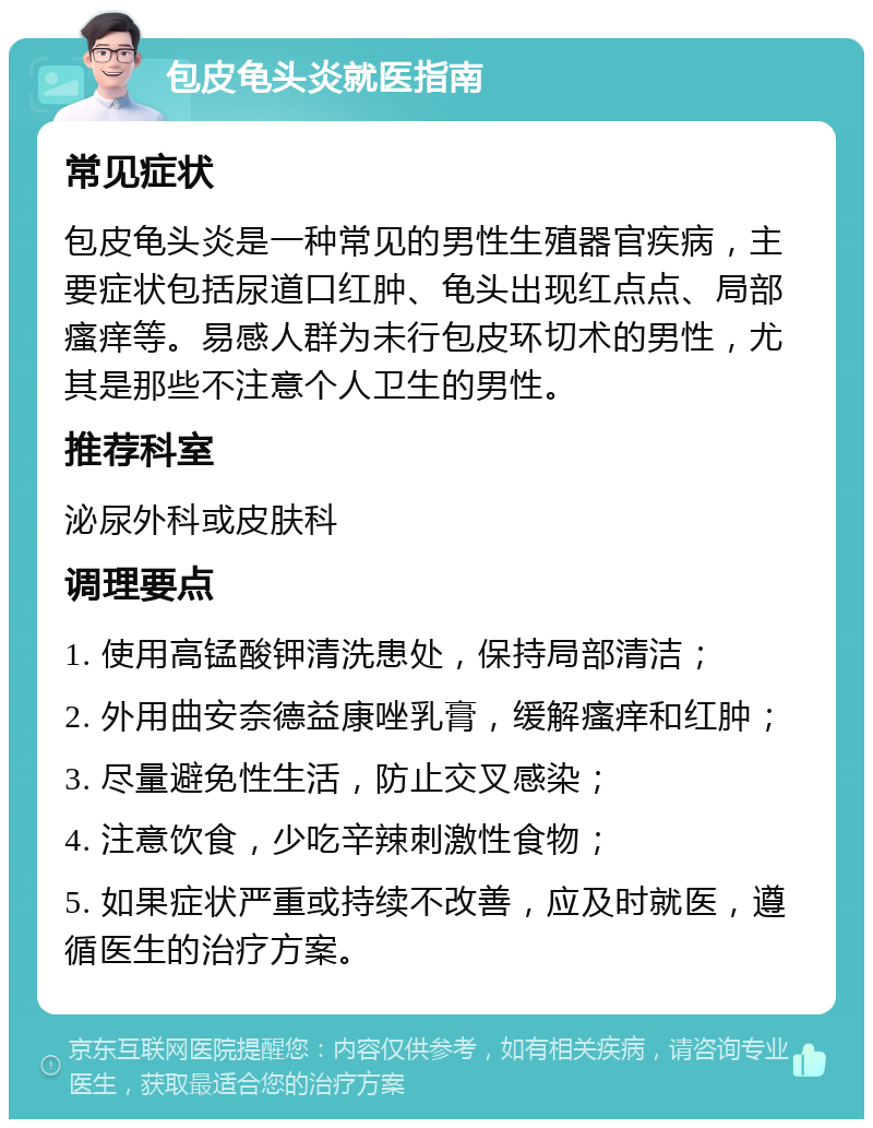 包皮龟头炎就医指南 常见症状 包皮龟头炎是一种常见的男性生殖器官疾病，主要症状包括尿道口红肿、龟头出现红点点、局部瘙痒等。易感人群为未行包皮环切术的男性，尤其是那些不注意个人卫生的男性。 推荐科室 泌尿外科或皮肤科 调理要点 1. 使用高锰酸钾清洗患处，保持局部清洁； 2. 外用曲安奈德益康唑乳膏，缓解瘙痒和红肿； 3. 尽量避免性生活，防止交叉感染； 4. 注意饮食，少吃辛辣刺激性食物； 5. 如果症状严重或持续不改善，应及时就医，遵循医生的治疗方案。