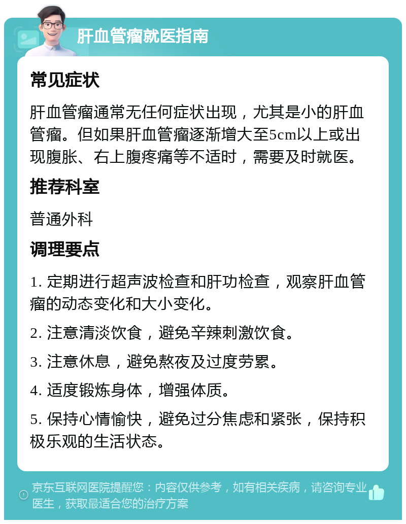 肝血管瘤就医指南 常见症状 肝血管瘤通常无任何症状出现，尤其是小的肝血管瘤。但如果肝血管瘤逐渐增大至5cm以上或出现腹胀、右上腹疼痛等不适时，需要及时就医。 推荐科室 普通外科 调理要点 1. 定期进行超声波检查和肝功检查，观察肝血管瘤的动态变化和大小变化。 2. 注意清淡饮食，避免辛辣刺激饮食。 3. 注意休息，避免熬夜及过度劳累。 4. 适度锻炼身体，增强体质。 5. 保持心情愉快，避免过分焦虑和紧张，保持积极乐观的生活状态。