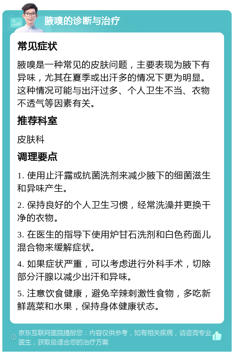 腋嗅的诊断与治疗 常见症状 腋嗅是一种常见的皮肤问题，主要表现为腋下有异味，尤其在夏季或出汗多的情况下更为明显。这种情况可能与出汗过多、个人卫生不当、衣物不透气等因素有关。 推荐科室 皮肤科 调理要点 1. 使用止汗露或抗菌洗剂来减少腋下的细菌滋生和异味产生。 2. 保持良好的个人卫生习惯，经常洗澡并更换干净的衣物。 3. 在医生的指导下使用炉甘石洗剂和白色药面儿混合物来缓解症状。 4. 如果症状严重，可以考虑进行外科手术，切除部分汗腺以减少出汗和异味。 5. 注意饮食健康，避免辛辣刺激性食物，多吃新鲜蔬菜和水果，保持身体健康状态。