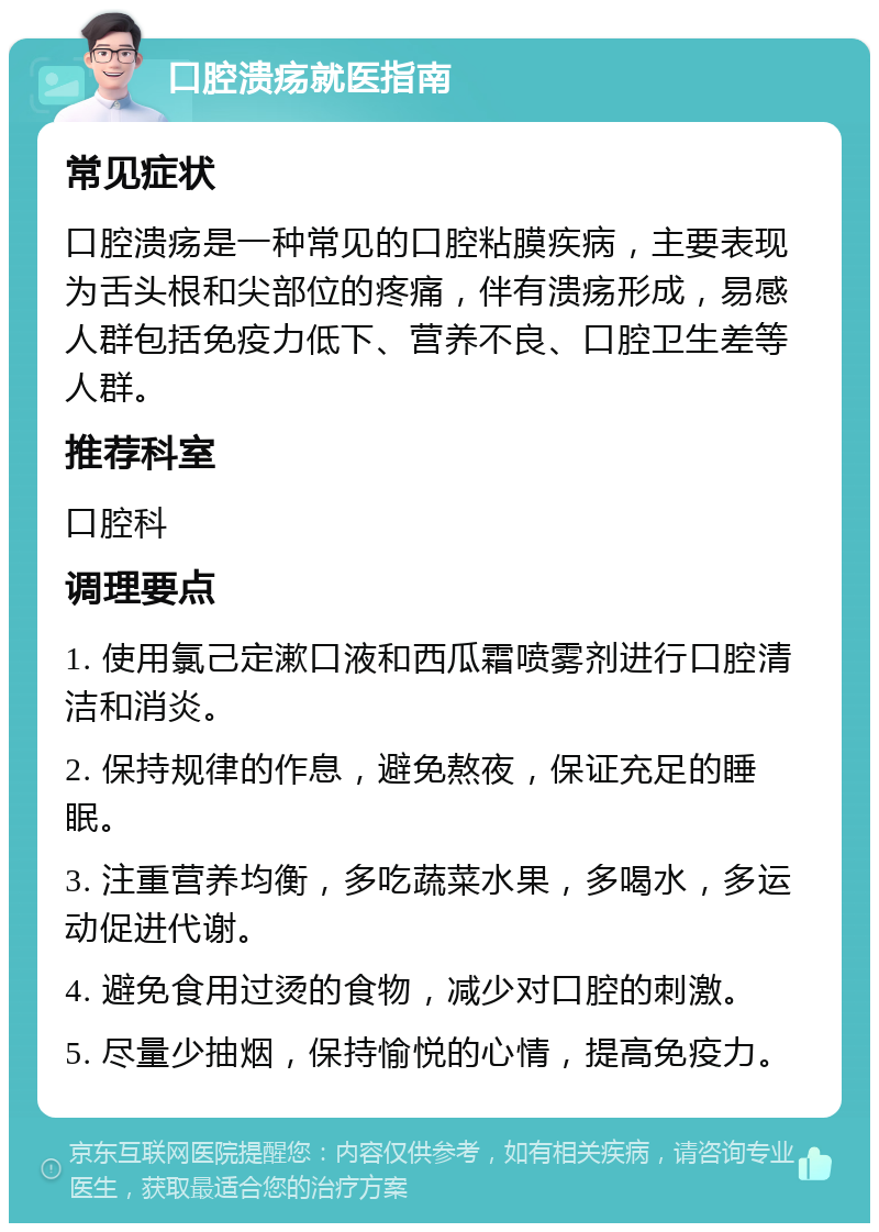 口腔溃疡就医指南 常见症状 口腔溃疡是一种常见的口腔粘膜疾病，主要表现为舌头根和尖部位的疼痛，伴有溃疡形成，易感人群包括免疫力低下、营养不良、口腔卫生差等人群。 推荐科室 口腔科 调理要点 1. 使用氯己定漱口液和西瓜霜喷雾剂进行口腔清洁和消炎。 2. 保持规律的作息，避免熬夜，保证充足的睡眠。 3. 注重营养均衡，多吃蔬菜水果，多喝水，多运动促进代谢。 4. 避免食用过烫的食物，减少对口腔的刺激。 5. 尽量少抽烟，保持愉悦的心情，提高免疫力。