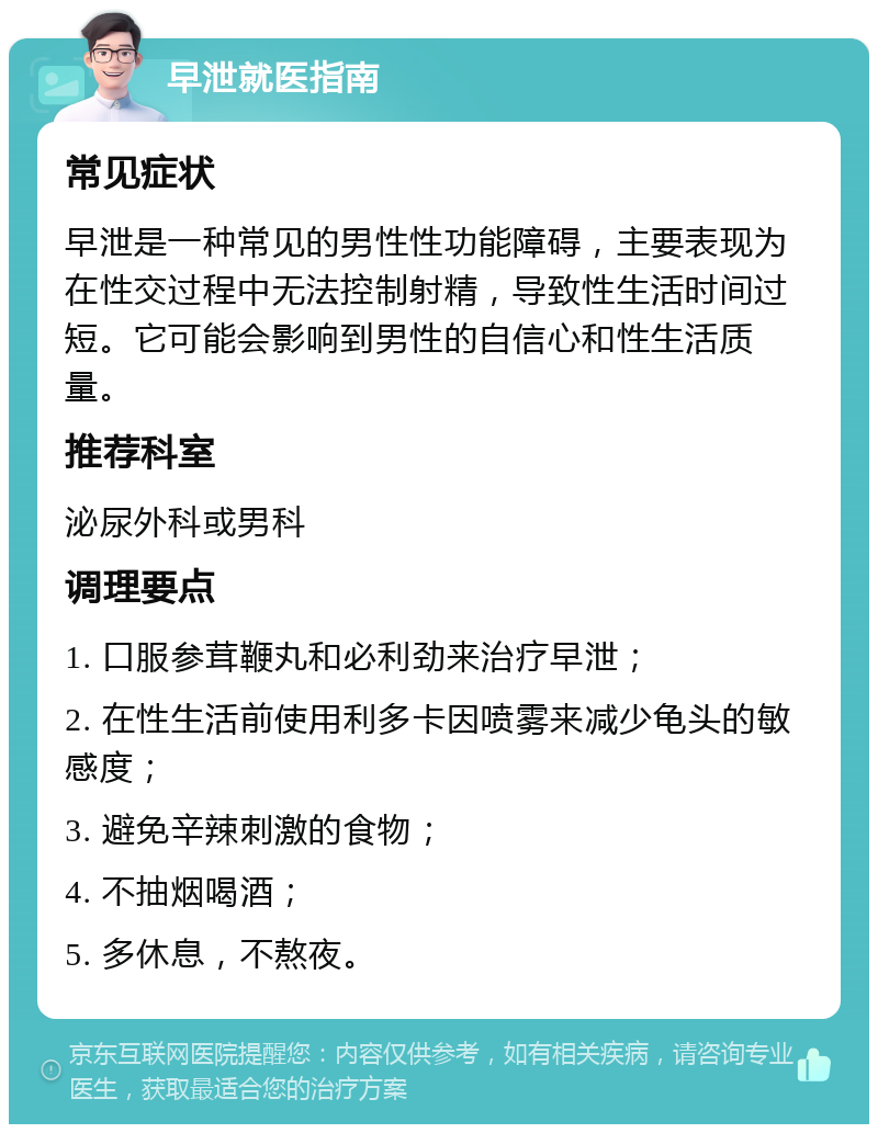 早泄就医指南 常见症状 早泄是一种常见的男性性功能障碍，主要表现为在性交过程中无法控制射精，导致性生活时间过短。它可能会影响到男性的自信心和性生活质量。 推荐科室 泌尿外科或男科 调理要点 1. 口服参茸鞭丸和必利劲来治疗早泄； 2. 在性生活前使用利多卡因喷雾来减少龟头的敏感度； 3. 避免辛辣刺激的食物； 4. 不抽烟喝酒； 5. 多休息，不熬夜。