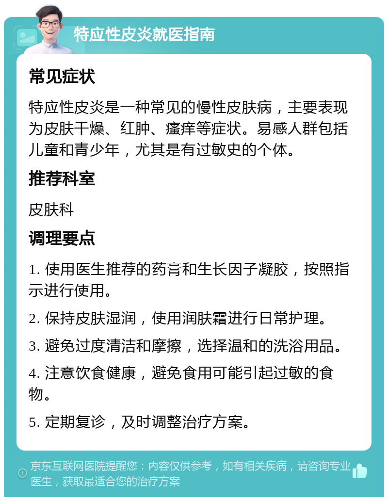 特应性皮炎就医指南 常见症状 特应性皮炎是一种常见的慢性皮肤病，主要表现为皮肤干燥、红肿、瘙痒等症状。易感人群包括儿童和青少年，尤其是有过敏史的个体。 推荐科室 皮肤科 调理要点 1. 使用医生推荐的药膏和生长因子凝胶，按照指示进行使用。 2. 保持皮肤湿润，使用润肤霜进行日常护理。 3. 避免过度清洁和摩擦，选择温和的洗浴用品。 4. 注意饮食健康，避免食用可能引起过敏的食物。 5. 定期复诊，及时调整治疗方案。