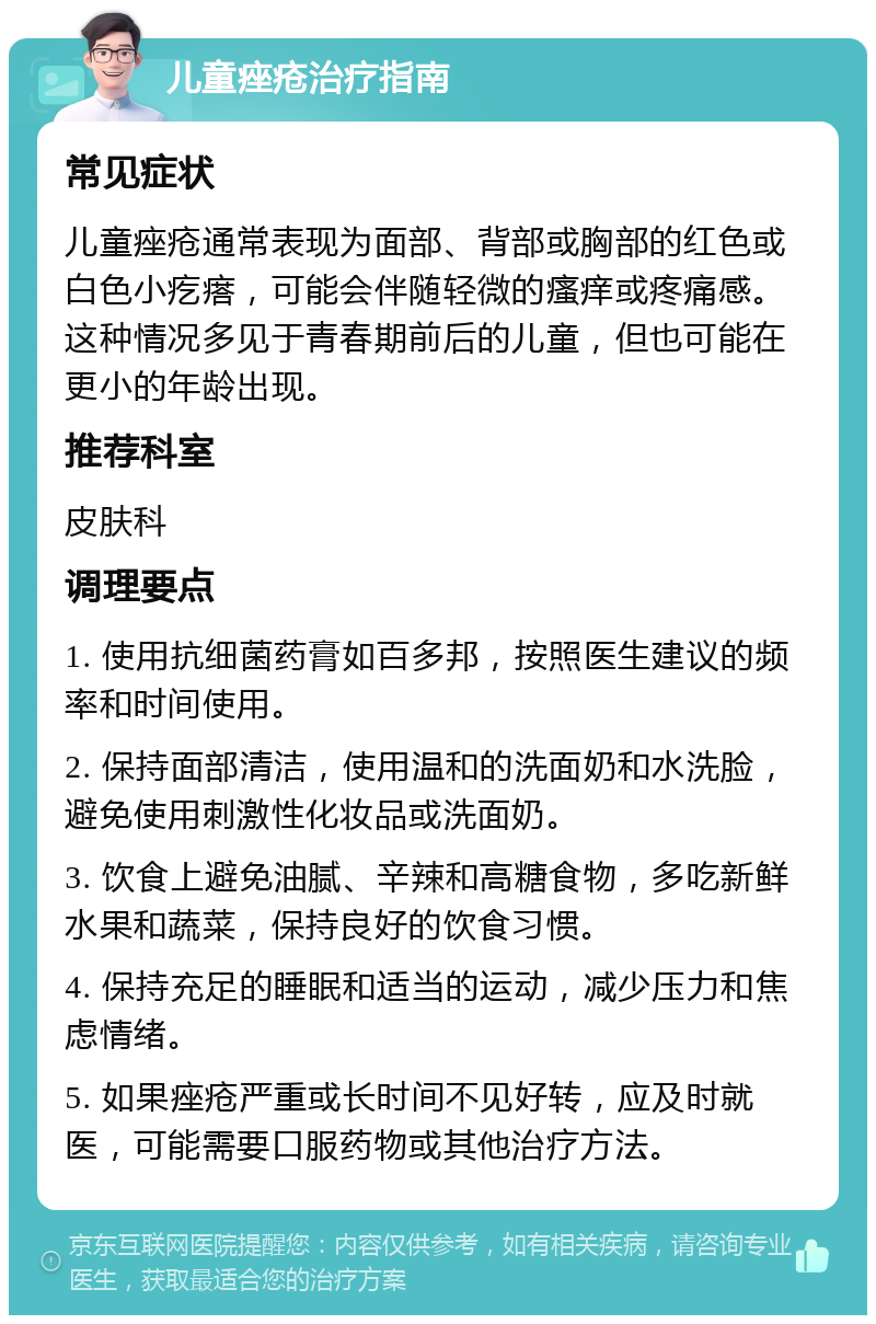 儿童痤疮治疗指南 常见症状 儿童痤疮通常表现为面部、背部或胸部的红色或白色小疙瘩，可能会伴随轻微的瘙痒或疼痛感。这种情况多见于青春期前后的儿童，但也可能在更小的年龄出现。 推荐科室 皮肤科 调理要点 1. 使用抗细菌药膏如百多邦，按照医生建议的频率和时间使用。 2. 保持面部清洁，使用温和的洗面奶和水洗脸，避免使用刺激性化妆品或洗面奶。 3. 饮食上避免油腻、辛辣和高糖食物，多吃新鲜水果和蔬菜，保持良好的饮食习惯。 4. 保持充足的睡眠和适当的运动，减少压力和焦虑情绪。 5. 如果痤疮严重或长时间不见好转，应及时就医，可能需要口服药物或其他治疗方法。