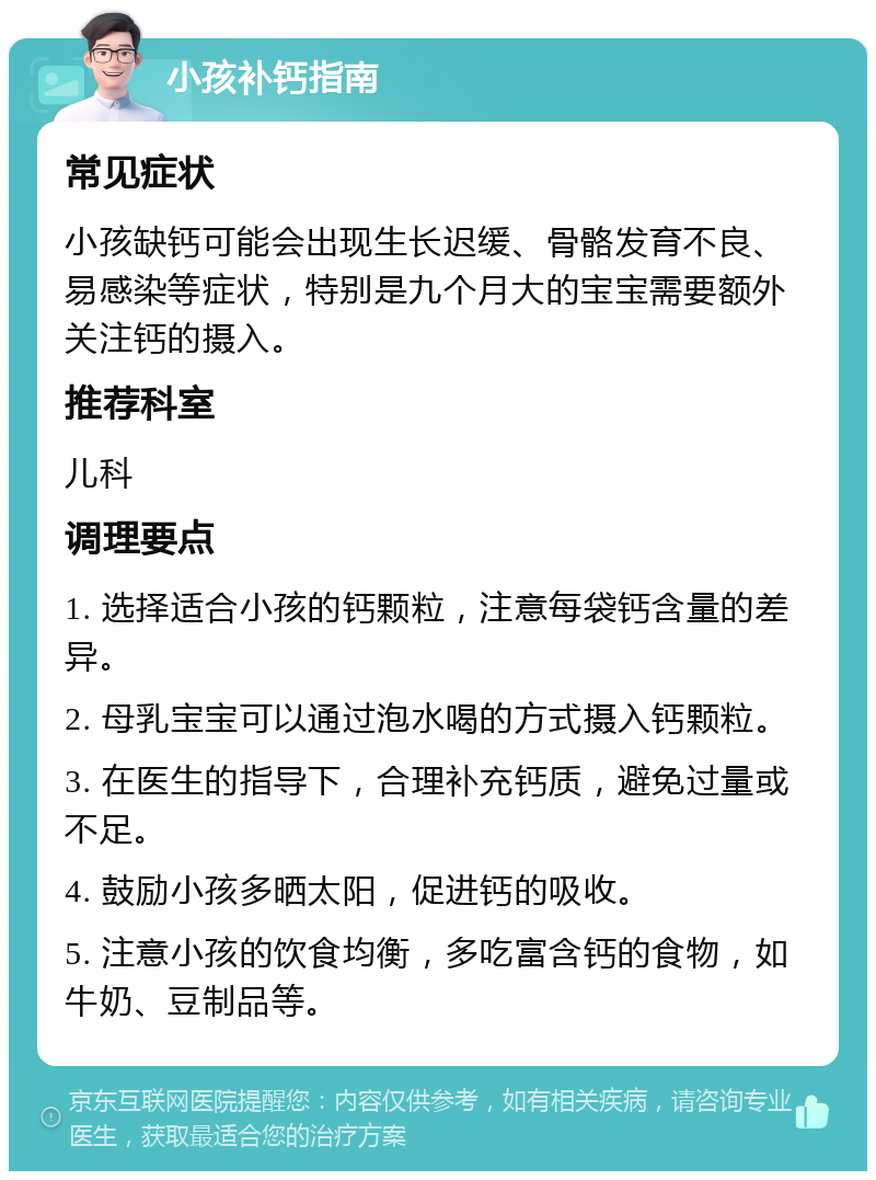 小孩补钙指南 常见症状 小孩缺钙可能会出现生长迟缓、骨骼发育不良、易感染等症状，特别是九个月大的宝宝需要额外关注钙的摄入。 推荐科室 儿科 调理要点 1. 选择适合小孩的钙颗粒，注意每袋钙含量的差异。 2. 母乳宝宝可以通过泡水喝的方式摄入钙颗粒。 3. 在医生的指导下，合理补充钙质，避免过量或不足。 4. 鼓励小孩多晒太阳，促进钙的吸收。 5. 注意小孩的饮食均衡，多吃富含钙的食物，如牛奶、豆制品等。