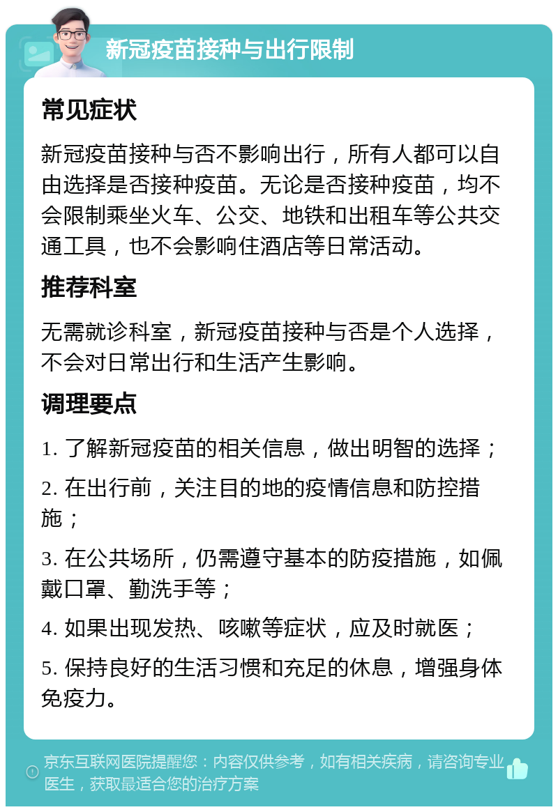 新冠疫苗接种与出行限制 常见症状 新冠疫苗接种与否不影响出行，所有人都可以自由选择是否接种疫苗。无论是否接种疫苗，均不会限制乘坐火车、公交、地铁和出租车等公共交通工具，也不会影响住酒店等日常活动。 推荐科室 无需就诊科室，新冠疫苗接种与否是个人选择，不会对日常出行和生活产生影响。 调理要点 1. 了解新冠疫苗的相关信息，做出明智的选择； 2. 在出行前，关注目的地的疫情信息和防控措施； 3. 在公共场所，仍需遵守基本的防疫措施，如佩戴口罩、勤洗手等； 4. 如果出现发热、咳嗽等症状，应及时就医； 5. 保持良好的生活习惯和充足的休息，增强身体免疫力。