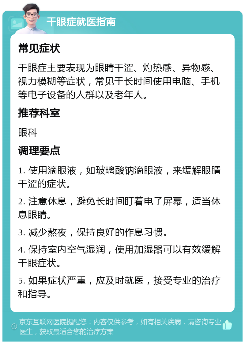 干眼症就医指南 常见症状 干眼症主要表现为眼睛干涩、灼热感、异物感、视力模糊等症状，常见于长时间使用电脑、手机等电子设备的人群以及老年人。 推荐科室 眼科 调理要点 1. 使用滴眼液，如玻璃酸钠滴眼液，来缓解眼睛干涩的症状。 2. 注意休息，避免长时间盯着电子屏幕，适当休息眼睛。 3. 减少熬夜，保持良好的作息习惯。 4. 保持室内空气湿润，使用加湿器可以有效缓解干眼症状。 5. 如果症状严重，应及时就医，接受专业的治疗和指导。