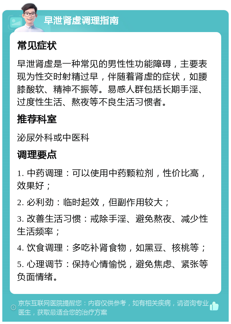 早泄肾虚调理指南 常见症状 早泄肾虚是一种常见的男性性功能障碍，主要表现为性交时射精过早，伴随着肾虚的症状，如腰膝酸软、精神不振等。易感人群包括长期手淫、过度性生活、熬夜等不良生活习惯者。 推荐科室 泌尿外科或中医科 调理要点 1. 中药调理：可以使用中药颗粒剂，性价比高，效果好； 2. 必利劲：临时起效，但副作用较大； 3. 改善生活习惯：戒除手淫、避免熬夜、减少性生活频率； 4. 饮食调理：多吃补肾食物，如黑豆、核桃等； 5. 心理调节：保持心情愉悦，避免焦虑、紧张等负面情绪。