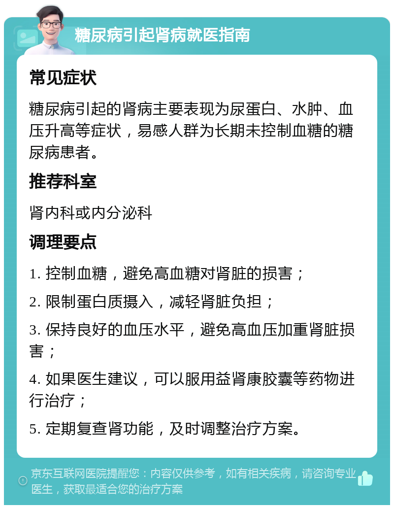 糖尿病引起肾病就医指南 常见症状 糖尿病引起的肾病主要表现为尿蛋白、水肿、血压升高等症状，易感人群为长期未控制血糖的糖尿病患者。 推荐科室 肾内科或内分泌科 调理要点 1. 控制血糖，避免高血糖对肾脏的损害； 2. 限制蛋白质摄入，减轻肾脏负担； 3. 保持良好的血压水平，避免高血压加重肾脏损害； 4. 如果医生建议，可以服用益肾康胶囊等药物进行治疗； 5. 定期复查肾功能，及时调整治疗方案。