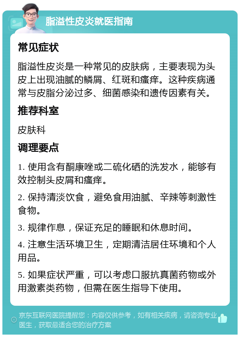 脂溢性皮炎就医指南 常见症状 脂溢性皮炎是一种常见的皮肤病，主要表现为头皮上出现油腻的鳞屑、红斑和瘙痒。这种疾病通常与皮脂分泌过多、细菌感染和遗传因素有关。 推荐科室 皮肤科 调理要点 1. 使用含有酮康唑或二硫化硒的洗发水，能够有效控制头皮屑和瘙痒。 2. 保持清淡饮食，避免食用油腻、辛辣等刺激性食物。 3. 规律作息，保证充足的睡眠和休息时间。 4. 注意生活环境卫生，定期清洁居住环境和个人用品。 5. 如果症状严重，可以考虑口服抗真菌药物或外用激素类药物，但需在医生指导下使用。