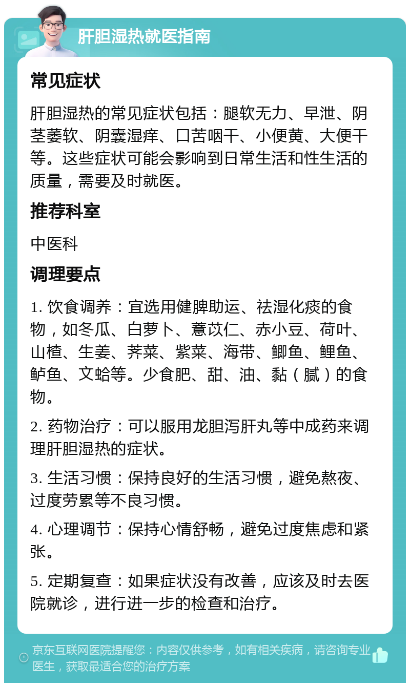 肝胆湿热就医指南 常见症状 肝胆湿热的常见症状包括：腿软无力、早泄、阴茎萎软、阴囊湿痒、口苦咽干、小便黄、大便干等。这些症状可能会影响到日常生活和性生活的质量，需要及时就医。 推荐科室 中医科 调理要点 1. 饮食调养：宜选用健脾助运、祛湿化痰的食物，如冬瓜、白萝卜、薏苡仁、赤小豆、荷叶、山楂、生姜、荠菜、紫菜、海带、鲫鱼、鲤鱼、鲈鱼、文蛤等。少食肥、甜、油、黏（腻）的食物。 2. 药物治疗：可以服用龙胆泻肝丸等中成药来调理肝胆湿热的症状。 3. 生活习惯：保持良好的生活习惯，避免熬夜、过度劳累等不良习惯。 4. 心理调节：保持心情舒畅，避免过度焦虑和紧张。 5. 定期复查：如果症状没有改善，应该及时去医院就诊，进行进一步的检查和治疗。