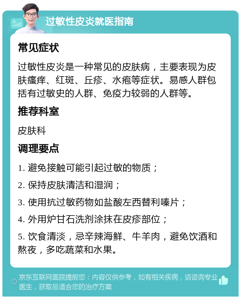 过敏性皮炎就医指南 常见症状 过敏性皮炎是一种常见的皮肤病，主要表现为皮肤瘙痒、红斑、丘疹、水疱等症状。易感人群包括有过敏史的人群、免疫力较弱的人群等。 推荐科室 皮肤科 调理要点 1. 避免接触可能引起过敏的物质； 2. 保持皮肤清洁和湿润； 3. 使用抗过敏药物如盐酸左西替利嗪片； 4. 外用炉甘石洗剂涂抹在皮疹部位； 5. 饮食清淡，忌辛辣海鲜、牛羊肉，避免饮酒和熬夜，多吃蔬菜和水果。