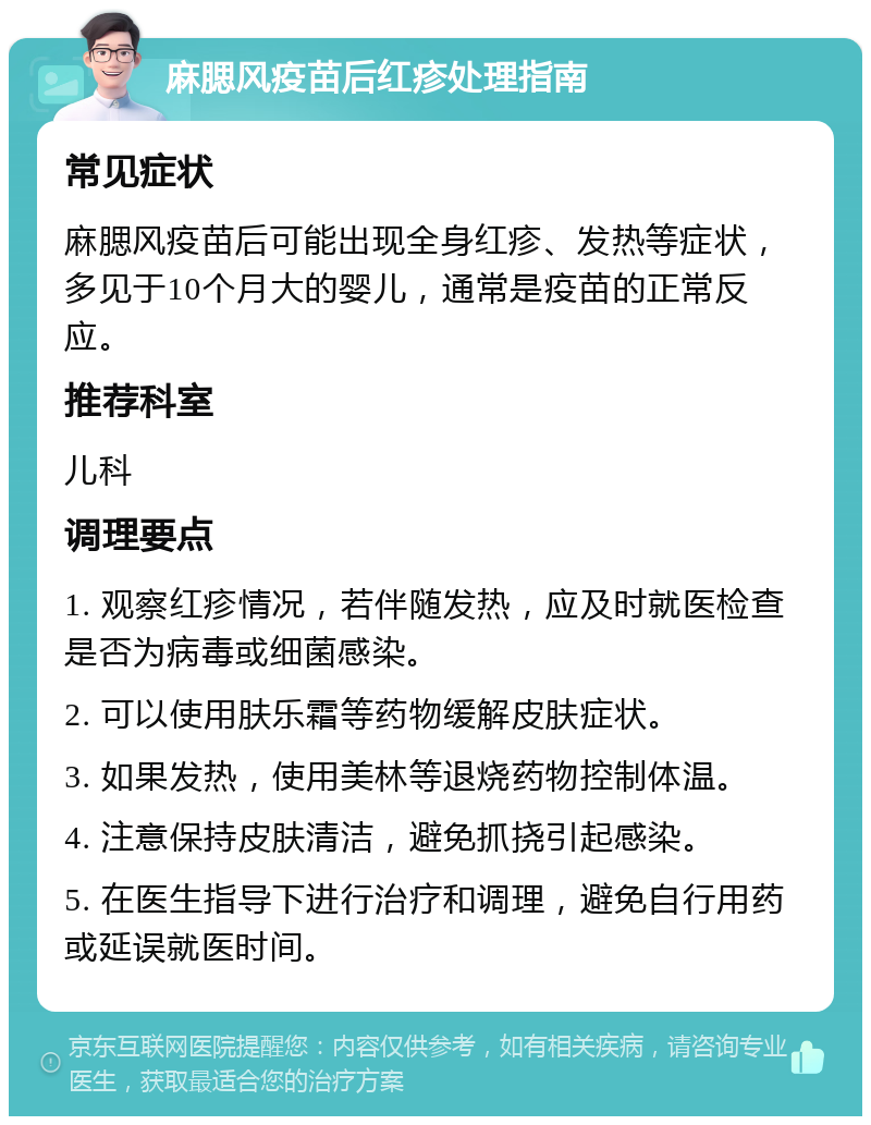 麻腮风疫苗后红疹处理指南 常见症状 麻腮风疫苗后可能出现全身红疹、发热等症状，多见于10个月大的婴儿，通常是疫苗的正常反应。 推荐科室 儿科 调理要点 1. 观察红疹情况，若伴随发热，应及时就医检查是否为病毒或细菌感染。 2. 可以使用肤乐霜等药物缓解皮肤症状。 3. 如果发热，使用美林等退烧药物控制体温。 4. 注意保持皮肤清洁，避免抓挠引起感染。 5. 在医生指导下进行治疗和调理，避免自行用药或延误就医时间。