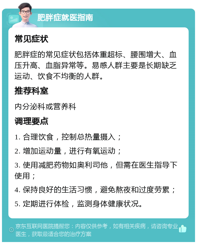 肥胖症就医指南 常见症状 肥胖症的常见症状包括体重超标、腰围增大、血压升高、血脂异常等。易感人群主要是长期缺乏运动、饮食不均衡的人群。 推荐科室 内分泌科或营养科 调理要点 1. 合理饮食，控制总热量摄入； 2. 增加运动量，进行有氧运动； 3. 使用减肥药物如奥利司他，但需在医生指导下使用； 4. 保持良好的生活习惯，避免熬夜和过度劳累； 5. 定期进行体检，监测身体健康状况。