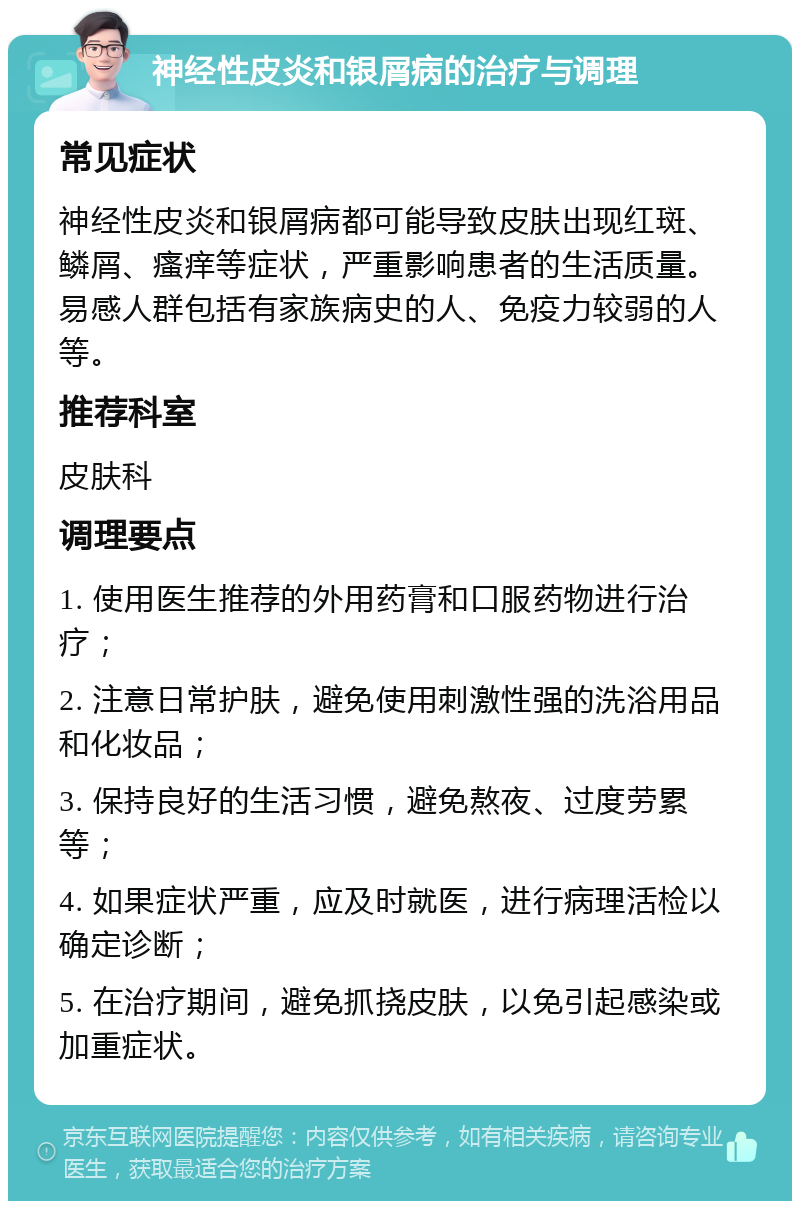 神经性皮炎和银屑病的治疗与调理 常见症状 神经性皮炎和银屑病都可能导致皮肤出现红斑、鳞屑、瘙痒等症状，严重影响患者的生活质量。易感人群包括有家族病史的人、免疫力较弱的人等。 推荐科室 皮肤科 调理要点 1. 使用医生推荐的外用药膏和口服药物进行治疗； 2. 注意日常护肤，避免使用刺激性强的洗浴用品和化妆品； 3. 保持良好的生活习惯，避免熬夜、过度劳累等； 4. 如果症状严重，应及时就医，进行病理活检以确定诊断； 5. 在治疗期间，避免抓挠皮肤，以免引起感染或加重症状。