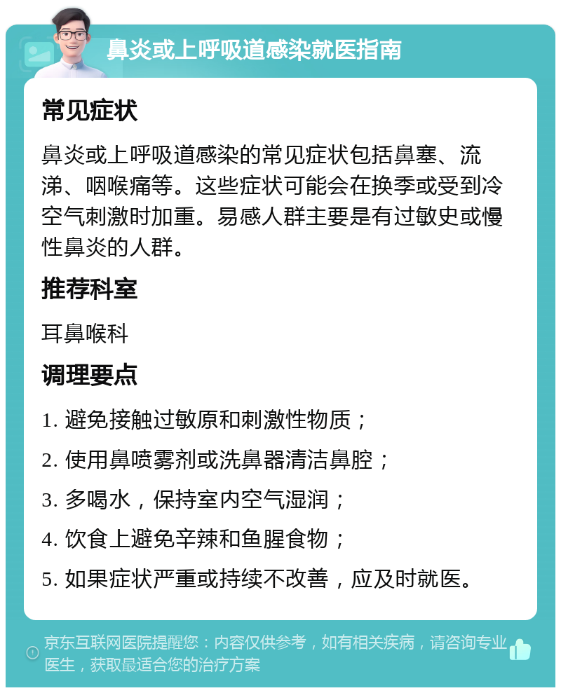 鼻炎或上呼吸道感染就医指南 常见症状 鼻炎或上呼吸道感染的常见症状包括鼻塞、流涕、咽喉痛等。这些症状可能会在换季或受到冷空气刺激时加重。易感人群主要是有过敏史或慢性鼻炎的人群。 推荐科室 耳鼻喉科 调理要点 1. 避免接触过敏原和刺激性物质； 2. 使用鼻喷雾剂或洗鼻器清洁鼻腔； 3. 多喝水，保持室内空气湿润； 4. 饮食上避免辛辣和鱼腥食物； 5. 如果症状严重或持续不改善，应及时就医。