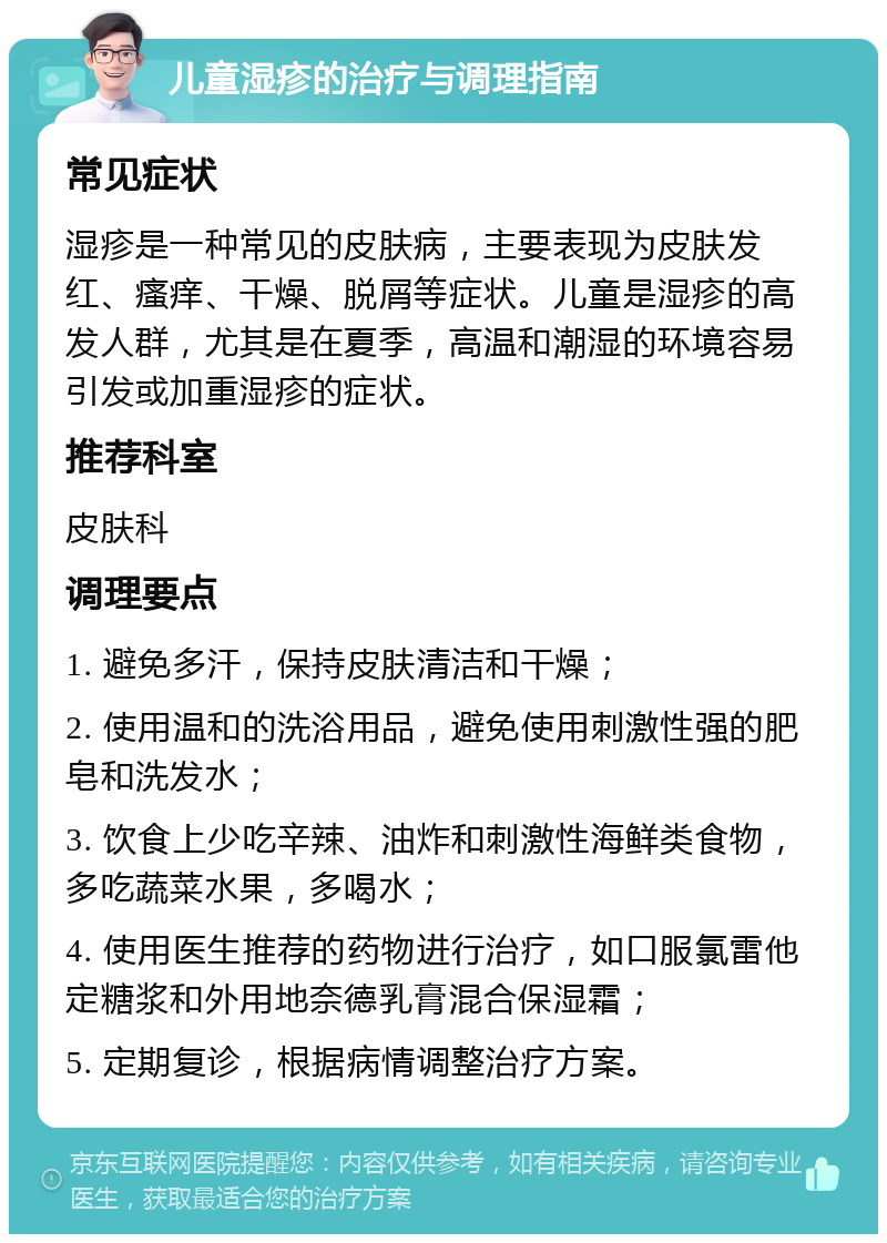 儿童湿疹的治疗与调理指南 常见症状 湿疹是一种常见的皮肤病，主要表现为皮肤发红、瘙痒、干燥、脱屑等症状。儿童是湿疹的高发人群，尤其是在夏季，高温和潮湿的环境容易引发或加重湿疹的症状。 推荐科室 皮肤科 调理要点 1. 避免多汗，保持皮肤清洁和干燥； 2. 使用温和的洗浴用品，避免使用刺激性强的肥皂和洗发水； 3. 饮食上少吃辛辣、油炸和刺激性海鲜类食物，多吃蔬菜水果，多喝水； 4. 使用医生推荐的药物进行治疗，如口服氯雷他定糖浆和外用地奈德乳膏混合保湿霜； 5. 定期复诊，根据病情调整治疗方案。