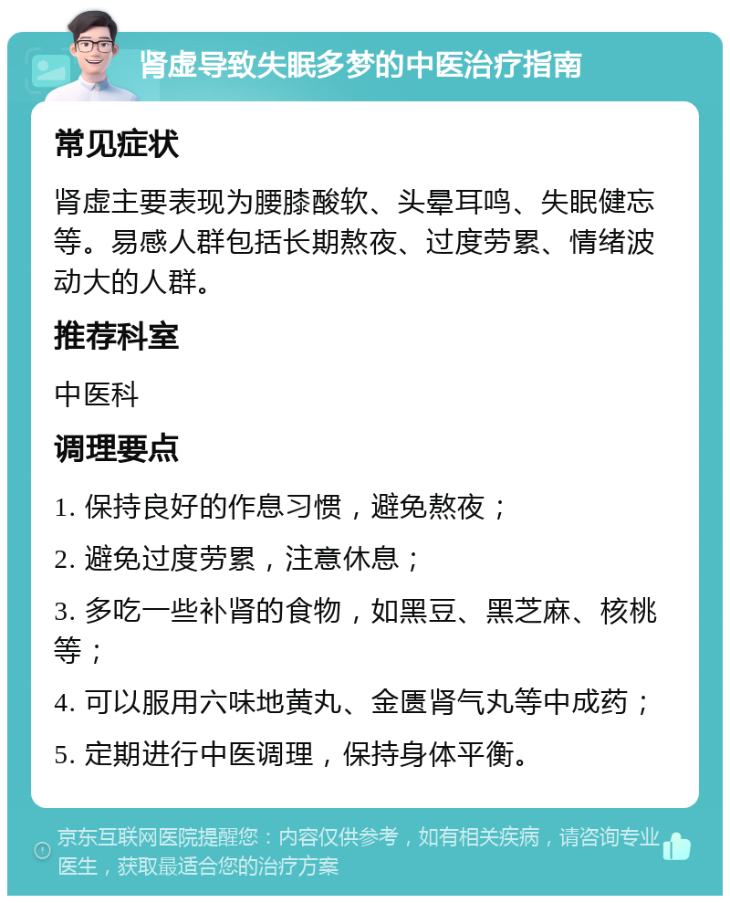 肾虚导致失眠多梦的中医治疗指南 常见症状 肾虚主要表现为腰膝酸软、头晕耳鸣、失眠健忘等。易感人群包括长期熬夜、过度劳累、情绪波动大的人群。 推荐科室 中医科 调理要点 1. 保持良好的作息习惯，避免熬夜； 2. 避免过度劳累，注意休息； 3. 多吃一些补肾的食物，如黑豆、黑芝麻、核桃等； 4. 可以服用六味地黄丸、金匮肾气丸等中成药； 5. 定期进行中医调理，保持身体平衡。