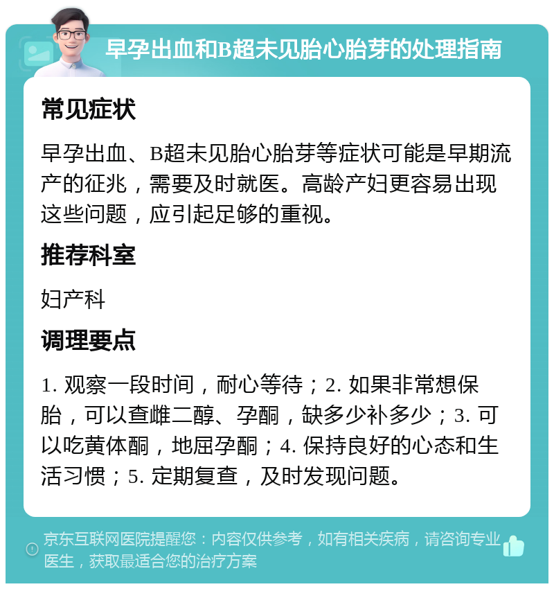 早孕出血和B超未见胎心胎芽的处理指南 常见症状 早孕出血、B超未见胎心胎芽等症状可能是早期流产的征兆，需要及时就医。高龄产妇更容易出现这些问题，应引起足够的重视。 推荐科室 妇产科 调理要点 1. 观察一段时间，耐心等待；2. 如果非常想保胎，可以查雌二醇、孕酮，缺多少补多少；3. 可以吃黄体酮，地屈孕酮；4. 保持良好的心态和生活习惯；5. 定期复查，及时发现问题。